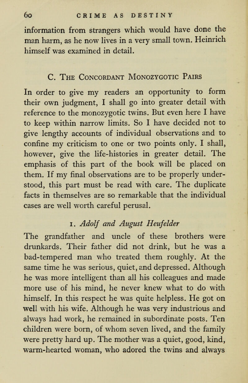 6o CRIME AS DESTINY information from strangers which would have done the man harm, as he now lives in a very small town. Heinrich himself was examined in detail. C. The Concordant Monozygotic Pairs In order to give my readers an opportunity to form their own judgment, I shall go into greater detail with reference to the monozygotic twins. But even here I have to keep within narrow limits. So I have decided not to give lengthy accounts of individual observations and to confine my criticism to one or two points only. I shall, however, give the life-histories in greater detail. The emphasis of this part of the book will be placed on them. If my final observations are to be properly under¬ stood, this part must be read with care. The duplicate facts in themselves are so remarkable that the individual cases are well worth careful perusal. I. Adolf and August Heufelder The grandfather and uncle of these brothers were drunkards. Their father did not drink, but he was a bad-tempered man who treated them roughly. At the same time he was serious, quiet, and depressed. Although he was more intelligent than all his colleagues and made more use of his mind, he never knew what to do with himself. In this respect he was quite helpless. He got on well with his wife. Although he was very industrious and always had work, he remained in subordinate posts. Ten children were born, of whom seven lived, and the family were pretty hard up. The mother was a quiet, good, kind, warm-hearted woman, who adored the twins and always