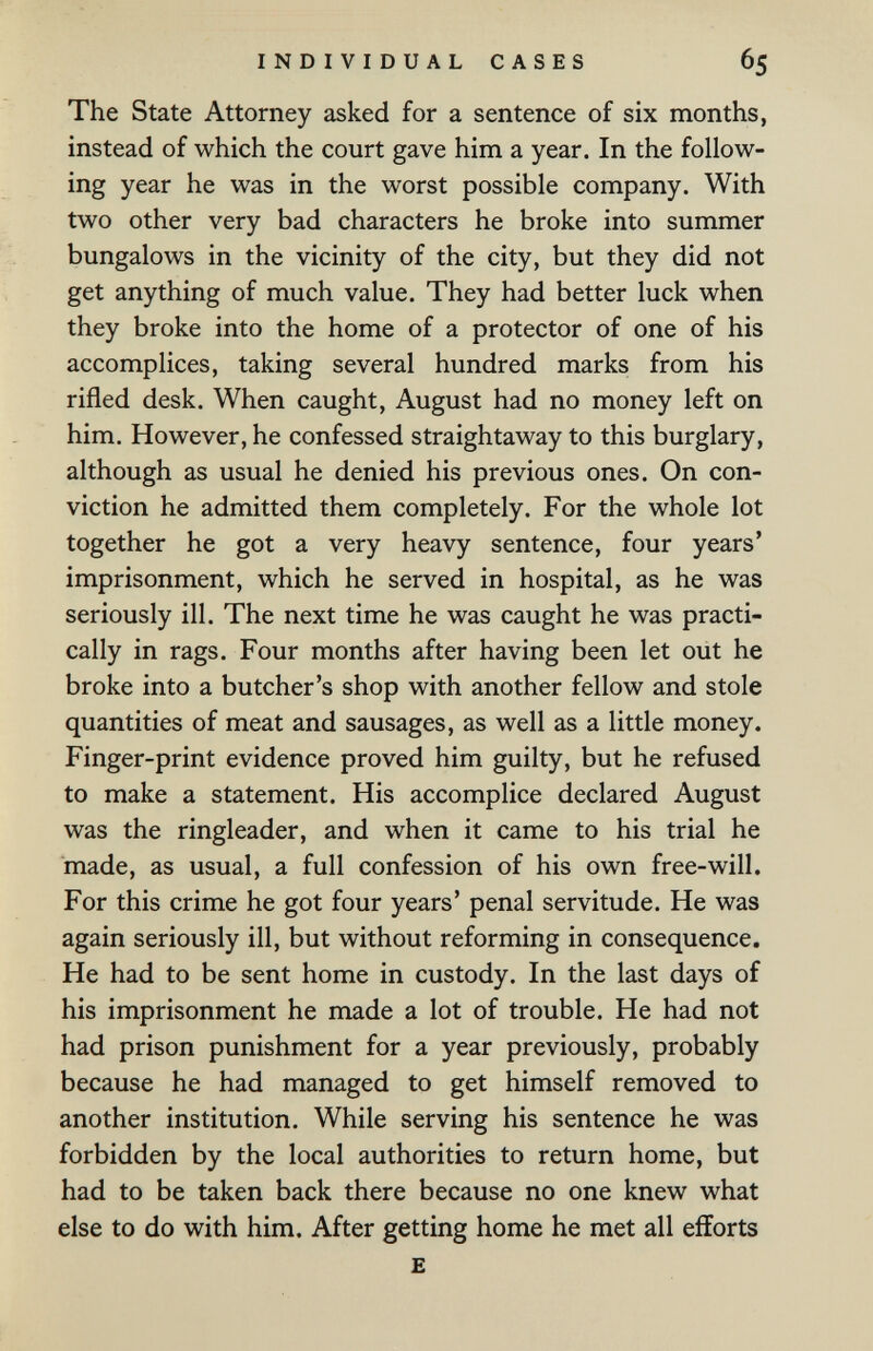 INDIVIDUAL CASES 65 The State Attorney asked for a sentence of six months, instead of which the court gave him a year. In the follow¬ ing year he was in the worst possible company. With two other very bad characters he broke into summer bungalows in the vicinity of the city, but they did not get anything of much value. They had better luck when they broke into the home of a protector of one of his accomplices, taking several hundred marks from his rifled desk. When caught, August had no money left on him. However, he confessed straightaway to this burglary, although as usual he denied his previous ones. On con¬ viction he admitted them completely. For the whole lot together he got a very heavy sentence, four years' imprisonment, which he served in hospital, as he was seriously ill. The next time he was caught he was practi¬ cally in rags. Four months after having been let oiit he broke into a butcher's shop with another fellow and stole quantities of meat and sausages, as well as a little money. Finger-print evidence proved him guilty, but he refused to make a statement. His accomplice declared August was the ringleader, and when it came to his trial he made, as usual, a full confession of his own free-will. For this crime he got four years' penal servitude. He was again seriously ill, but without reforming in consequence. He had to be sent home in custody. In the last days of his imprisonment he made a lot of trouble. He had not had prison punishment for a year previously, probably because he had managed to get himself removed to another institution. While serving his sentence he was forbidden by the local authorities to return home, but had to be taken back there because no one knew what else to do with him. After getting home he met all efforts £