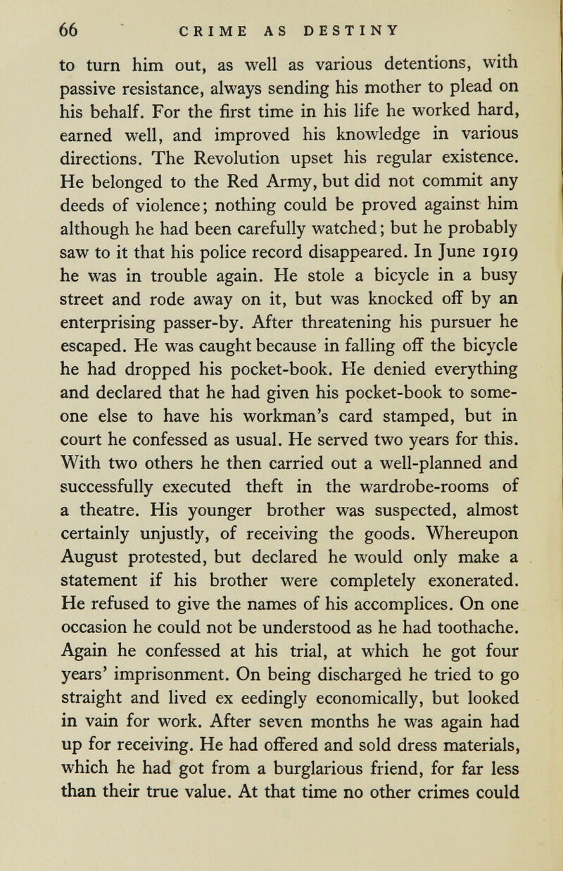 66 CRIME AS DESTINY to turn him out, as well as various detentions, with passive resistance, always sending his mother to plead on his behalf. For the first time in his life he worked hard, earned well, and improved his knowledge in various directions. The Revolution upset his regular existence. He belonged to the Red Army, but did not commit any deeds of violence; nothing could be proved against him although he had been carefully watched ; but he probably saw to it that his police record disappeared. In June 1919 he was in trouble again. He stole a bicycle in a busy street and rode away on it, but was knocked off by an enterprising passer-by. After threatening his pursuer he escaped. He was caught because in falling off the bicycle he had dropped his pocket-book. He denied everything and declared that he had given his pocket-book to some¬ one else to have his workman's card stamped, but in court he confessed as usual. He served two years for this. With two others he then carried out a well-planned and successfully executed theft in the wardrobe-rooms of a theatre. His younger brother was suspected, almost certainly unjustly, of receiving the goods. Whereupon August protested, but declared he would only make a statement if his brother were completely exonerated. He refused to give the names of his accomplices. On one occasion he could not be understood as he had toothache. Again he confessed at his trial, at which he got four years' imprisonment. On being discharged he tried to go straight and lived ex eedingly economically, but looked in vain for work. After seven months he was again had up for receiving. He had offered and sold dress materials, which he had got from a burglarious friend, for far less than their true value. At that time no other crimes could