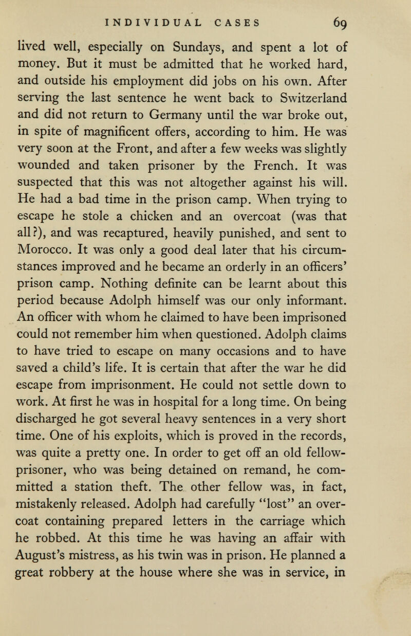 INDIVIDUAL CASES 69 lived well, especially on Sundays, and spent a lot of money. But it must be admitted that he worked hard, and outside his employment did jobs on his own. After serving the last sentence he went back to Switzerland and did not return to Germany until the war broke out, in spite of magnificent offers, according to him. He was very soon at the Front, and after a few weeks was slightly wounded and taken prisoner by the French. It was suspected that this was not altogether against his will. He had a bad time in the prison camp. When trying to escape he stole a chicken and an overcoat (was that all?), and was recaptured, heavily punished, and sent to Morocco. It was only a good deal later that his circum¬ stances improved and he became an orderly in an officers' prison camp. Nothing definite can be learnt about this period because Adolph himself was our only informant. An officer with whom he claimed to have been imprisoned could not remember him when questioned. Adolph claims to have tried to escape on many occasions and to have saved a child's life. It is certain that after the war he did escape from imprisonment. He could not settle down to work. At first he was in hospital for a long time. On being discharged he got several heavy sentences in a very short time. One of his exploits, which is proved in the records, was quite a pretty one. In order to get off an old fellow- prisoner, who was being detained on remand, he com¬ mitted a station theft. The other fellow was, in fact, mistakenly released. Adolph had carefully lost an over¬ coat containing prepared letters in the carriage which he robbed. At this time he was having an affair with August's mistress, as his twin was in prison. He planned a great robbery at the house where she was in service, in