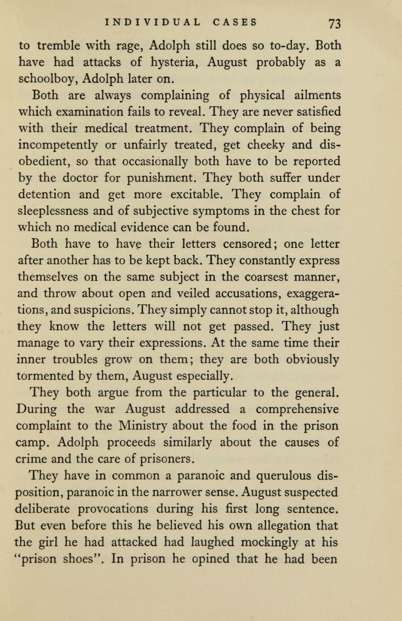 INDIVIDUAL CASES 73 to tremble with rage, Adolph still does so to-day. Both have had attacks of hysteria, August probably as a schoolboy, Adolph later on. Both are always complaining of physical ailments which examination fails to reveal. They are never satisfied with their medical treatment. They complain of being incompetently or unfairly treated, get cheeky and dis¬ obedient, so that occasionally both have to be reported by the doctor for punishment. They both suffer under detention and get more excitable. They complain of sleeplessness and of subjective symptoms in the chest for which no medical evidence can be found. Both have to have their letters censored; one letter after another has to be kept back. They constantly express themselves on the same subject in the coarsest manner, and throw about open and veiled accusations, exaggera¬ tions, and suspicions. They simply cannot stop it, although they know the letters will not get passed. They just manage to vary their expressions. At the same time their inner troubles grow on them; they are both obviously tormented by them, August especially. They both argue from the particular to the general. During the war August addressed a comprehensive complaint to the Ministry about the food in the prison camp. Adolph proceeds similarly about the causes of crime and the care of prisoners. They have in common a paranoic and querulous dis¬ position, paranoic in the narrower sense. August suspected deliberate provocations during his first long sentence. But even before this he believed his own allegation that the girl he had attacked had laughed mockingly at his prison shoes. In prison he opined that he had been