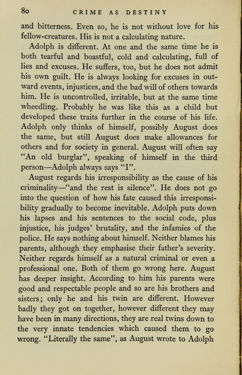 8o CRIME AS DESTINY and bitterness. Even so, he is not without love for his fellow-creatures. His is not a calculating nature. Adolph is different. At one and the same time he is both tearful and boastful, cold and calculating, full of lies and excuses. He suffers, too, but he does not admit his own guilt. He is always looking for excuses in out¬ ward events, injustices, and the bad will of others towards him. He is uncontrolled, irritable, but at the same time wheedling. Probably he was like this as a child but developed these traits further in the course of his life. Adolph only thinks of himself, possibly August does the same, but still August does make allowances for others and for society in general. August will often say An old burglar, speaking of himself in the third person—^Adolph always says I. August regards his irresponsibility as the cause of his criminality—and the rest is silence. He does not go into the question of how his fate caused this irresponsi¬ bility gradually to become inevitable. Adolph puts down his lapses and his sentences to the social code, plus injustice, his judges' brutality, and the infamies of the police. He says nothing about himself. Neither blames his parents, although they emphasise their father's severity. Neither regards himself as a natural criminal or even a professional one. Both of them go wrong here. August has deeper insight. According to him his parents were good and respectable people and so are his brothers and sisters; only he and his twin are different. However badly they got on together, however different they may have been in many directions, they are real twins down to the very innate tendencies which caused them to go wrong. Literally the same, as August wrote to Adolph