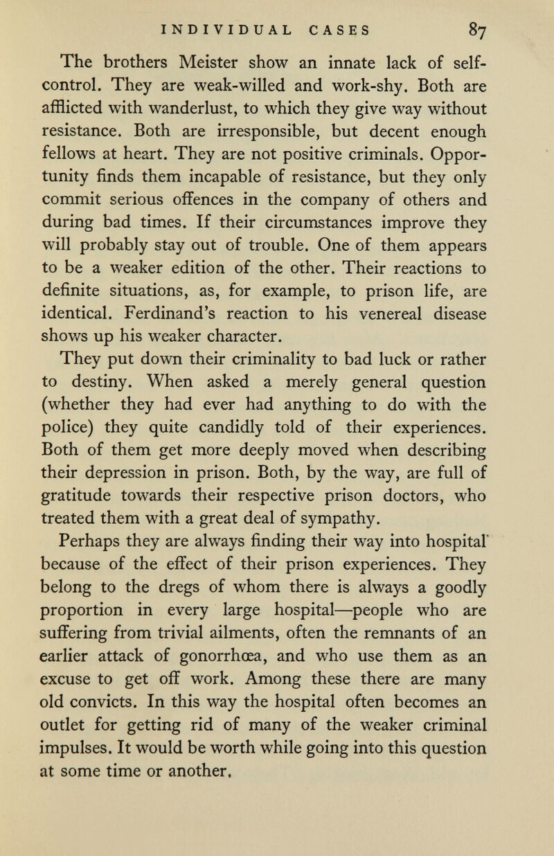 INDIVIDUAL CASES 87 The brothers Meister show an innate lack of self- control. They are weak-willed and work-shy. Both are afflicted with wanderlust, to which they give way without resistance. Both are irresponsible, but decent enough fellows at heart. They are not positive criminals. Oppor¬ tunity finds them incapable of resistance, but they only commit serious offences in the company of others and during bad times. If their circumstances improve they will probably stay out of trouble. One of them appears to be a weaker edition of the other. Their reactions to definite situations, as, for example, to prison life, are identical. Ferdinand's reaction to his venereal disease shows up his weaker character. They put down their criminality to bad luck or rather to destiny. When asked a merely general question (whether they had ever had anything to do with the police) they quite candidly told of their experiences. Both of them get more deeply moved when describing their depression in prison. Both, by the way, are full of gratitude towards their respective prison doctors, who treated them with a great deal of sympathy. Perhaps they are always finding their way into hospital because of the effect of their prison experiences. They belong to the dregs of whom there is always a goodly proportion in every large hospital—people who are suffering from trivial ailments, often the remnants of an earlier attack of gonorrhoea, and who use them as an excuse to get off work. Among these there are many old convicts. In this way the hospital often becomes an outlet for getting rid of many of the weaker criminal impulses. It would be worth while going into this question at some time or another.