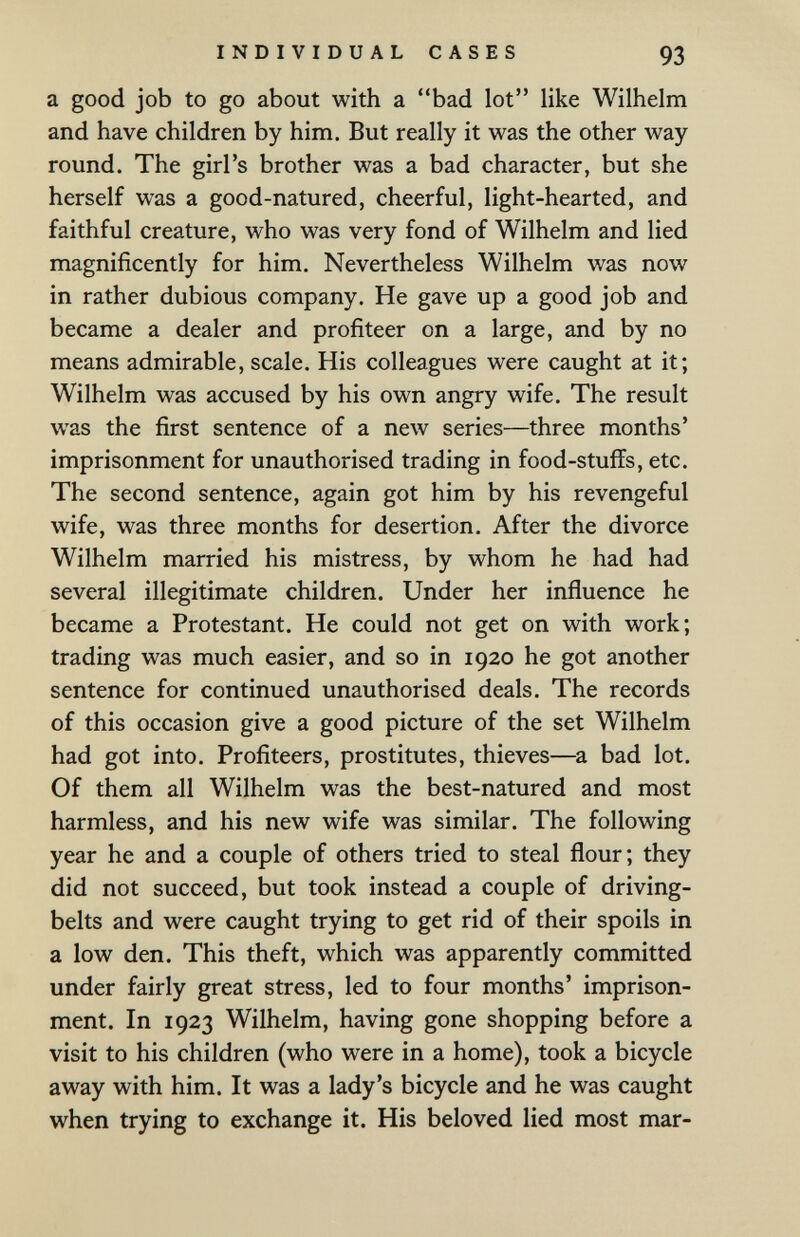 INDIVIDUAL CASES 93 a good job to go about with a bad lot like Wilhelm and have children by him. But really it was the other way round. The girl's brother was a bad character, but she herself was a good-natured, cheerful, light-hearted, and faithful creature, who was very fond of Wilhelm and lied magnificently for him. Nevertheless Wilhelm was now in rather dubious company. He gave up a good job and became a dealer and profiteer on a large, and by no means admirable, scale. His colleagues were caught at it; Wilhelm was accused by his own angry wife. The result was the first sentence of a new series—three months' imprisonment for unauthorised trading in food-stuffs, etc. The second sentence, again got him by his revengeful wife, was three months for desertion. After the divorce Wilhelm married his mistress, by whom he had had several illegitimate children. Under her influence he became a Protestant. He could not get on with work; trading was much easier, and so in 1920 he got another sentence for continued unauthorised deals. The records of this occasion give a good picture of the set Wilhelm had got into. Profiteers, prostitutes, thieves—a bad lot. Of them all Wilhelm was the best-natured and most harmless, and his new wife was similar. The following year he and a couple of others tried to steal flour; they did not succeed, but took instead a couple of driving- belts and were caught trying to get rid of their spoils in a low den. This theft, which was apparently committed under fairly great stress, led to four months' imprison¬ ment. In 1923 Wilhelm, having gone shopping before a visit to his children (who were in a home), took a bicycle away with him. It was a lady's bicycle and he was caught when trying to exchange it. His beloved lied most mar-