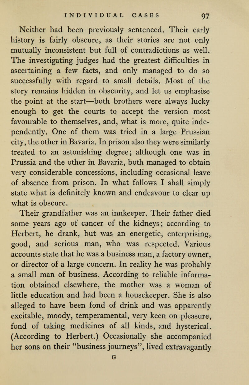 INDIVIDUAL CASES 97 Neither had been previously sentenced. Their early history is fairly obscure, as their stories are not only mutually inconsistent but full of contradictions as well. The investigating judges had the greatest difficulties in ascertaining a few facts, and only managed to do so successfully with regard to small details. Most of the story remains hidden in obscurity, and let us emphasise the point at the start—both brothers were always lucky enough to get the courts to accept the version most favourable to themselves, and, what is more, quite inde¬ pendently. One of them was tried in a large Prussian city, the other in Bavaria. In prison also they were similarly treated to an astonishing degree; although one was in Prussia and the other in Bavaria, both managed to obtain very considerable concessions, including occasional leave of absence from prison. In what follows I shall simply state what is definitely known and endeavour to clear up what is obscure. Their grandfather was an innkeeper. Their father died some years ago of cancer of the kidneys; according to Herbert, he drank, but was an energetic, enterprising, good, and serious man, who was respected. Various accounts state that he was a business man, a factory owner, or director of a large concern. In reality he was probably a small man of business. According to reliable informa¬ tion obtained elsewhere, the mother was a woman of little education and had been a housekeeper. She is also alleged to have been fond of drink and was apparently excitable, moody, temperamental, very keen on pleasure, fond of taking medicines of all kinds, and hysterical. (According to Herbert.) Occasionally she accompanied her sons on their business journeys, lived extravagantly G