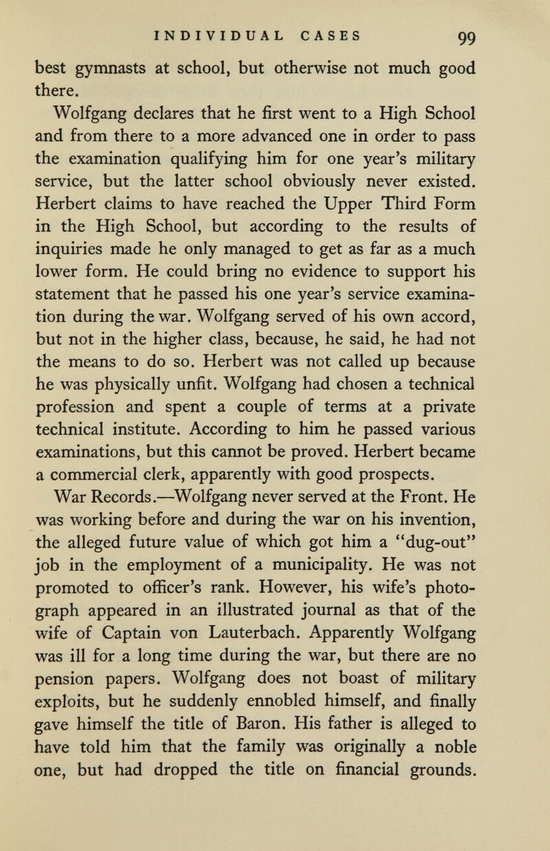 INDIVIDUAL CASES 99 best gymnasts at school, but otherwise not much good there. Wolfgang declares that he first went to a High School and from there to a more advanced one in order to pass the examination qualifying him for one year's military service, but the latter school obviously never existed. Herbert claims to have reached the Upper Third Form in the High School, but according to the results of inquiries made he only managed to get as far as a much lower form. He could bring no evidence to support his statement that he passed his one year's service examina¬ tion during the war. Wolfgang served of his own accord, but not in the higher class, because, he said, he had not the means to do so. Herbert was not called up because he was physically unfit. Wolfgang had chosen a technical profession and spent a couple of terms at a private technical institute. According to him he passed various examinations, but this cannot be proved. Herbert became a commercial clerk, apparently with good prospects. War Records.—^Wolfgang never served at the Front. He was working before and during the war on his invention, the alleged future value of which got him a dug-out job in the employment of a municipality. He was not promoted to officer's rank. However, his wife's photo¬ graph appeared in an illustrated journal as that of the wife of Captain von Lauterbach. Apparently Wolfgang was ill for a long time during the war, but there are no pension papers. Wolfgang does not boast of military exploits, but he suddenly ennobled himself, and finally gave himself the title of Baron. His father is alleged to have told him that the family was originally a noble one, but had dropped the title on financial grounds.