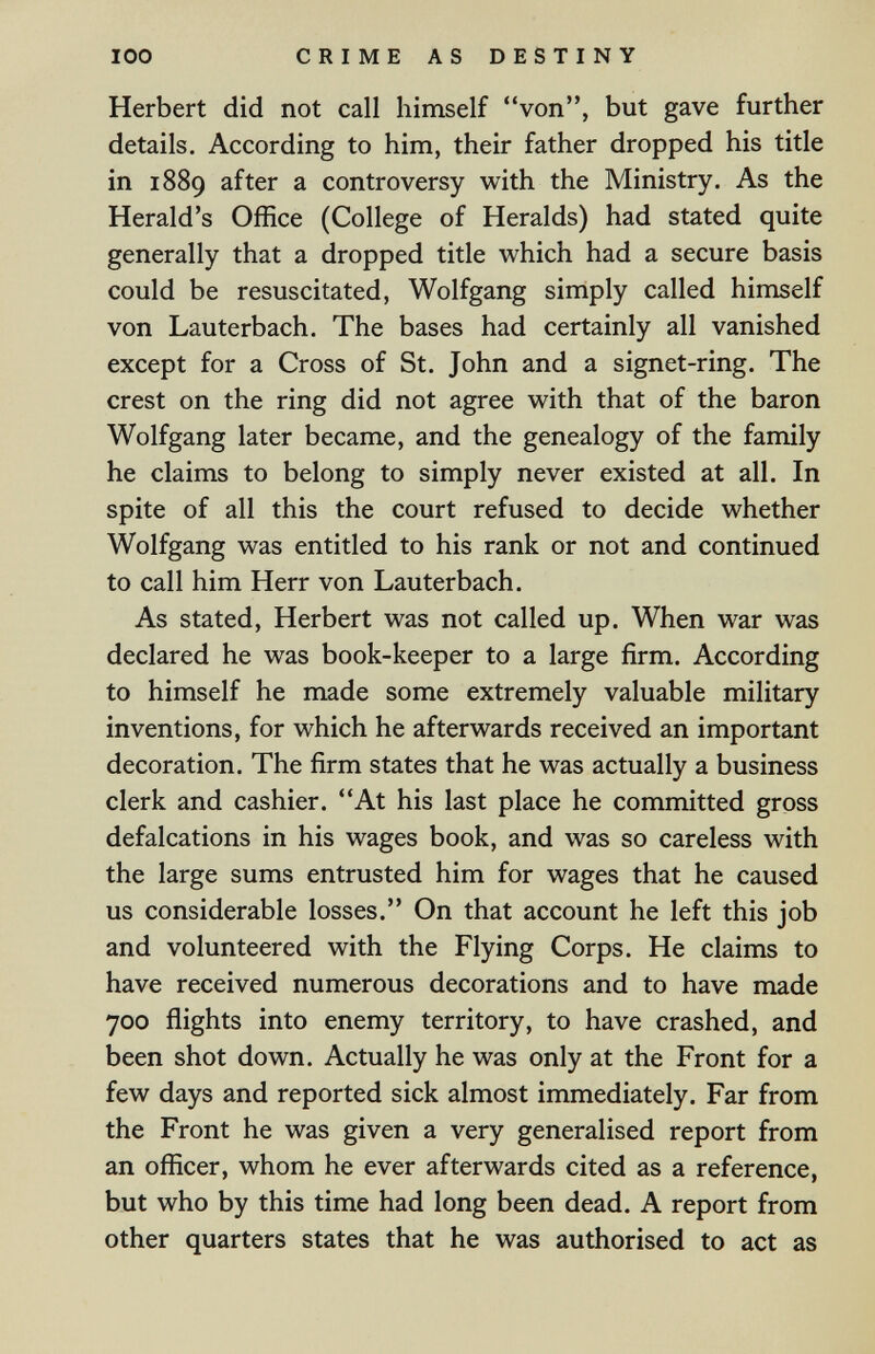 100 CRIME AS DESTINY Herbert did not call himself von, but gave further details. According to him, their father dropped his title in 1889 after a controversy with the Ministry. As the Herald's Office (College of Heralds) had stated quite generally that a dropped title which had a secure basis could be resuscitated, Wolfgang simply called himself von Lauterbach. The bases had certainly all vanished except for a Cross of St. John and a signet-ring. The crest on the ring did not agree with that of the baron Wolfgang later became, and the genealogy of the family he claims to belong to simply never existed at all. In spite of all this the court refused to decide whether Wolfgang was entitled to his rank or not and continued to call him Herr von Lauterbach. As stated, Herbert was not called up. When war was declared he was book-keeper to a large firm. According to himself he made some extremely valuable military inventions, for which he afterwards received an important decoration. The firm states that he was actually a business clerk and cashier. At his last place he committed gross defalcations in his wages book, and was so careless with the large sums entrusted him for wages that he caused us considerable losses. On that account he left this job and volunteered with the Flying Corps. He claims to have received numerous decorations and to have made 700 flights into enemy territory, to have crashed, and been shot down. Actually he was only at the Front for a few days and reported sick almost immediately. Far from the Front he was given a very generalised report from an officer, whom he ever afterwards cited as a reference, but who by this time had long been dead. A report from other quarters states that he was authorised to act as