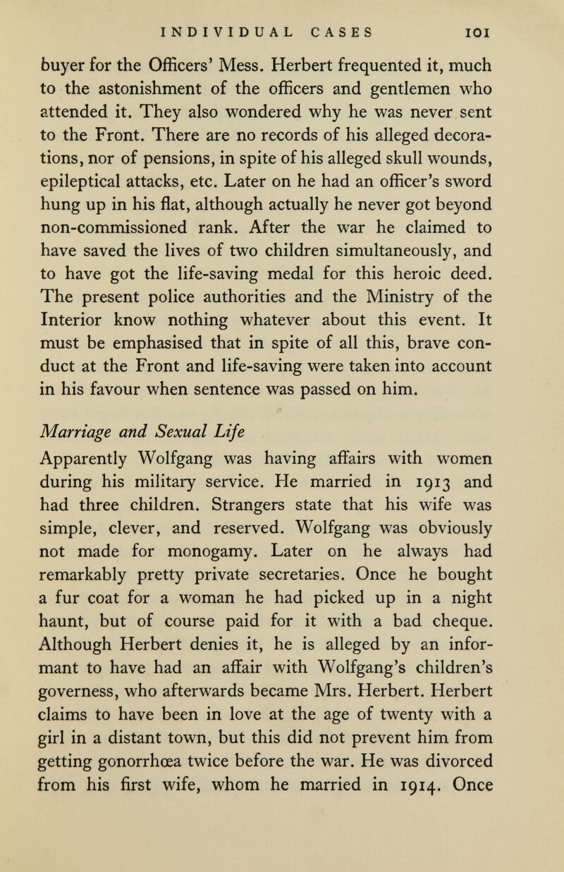 INDIVIDUAL CASES lOI buyer for the Officers' Mess, Herbert frequented it, much to the astonishment of the officers and gentlemen who attended it. They also wondered why he was never sent to the Front. There are no records of his alleged decora¬ tions, nor of pensions, in spite of his alleged skull wounds, epileptical attacks, etc. Later on he had an officer's sword hung up in his flat, although actually he never got beyond non-commissioned rank. After the war he claimed to have saved the lives of two children simultaneously, and to have got the life-saving medal for this heroic deed. The present police authorities and the Ministry of the Interior know nothing whatever about this event. It must be emphasised that in spite of all this, brave con¬ duct at the Front and life-saving were taken into account in his favour when sentence was passed on him. Marriage and Sexual Life Apparently Wolfgang was having affairs with women during his military service. He married in 1913 and had three children. Strangers state that his wife was simple, clever, and reserved. Wolfgang was obviously not made for monogamy. Later on he always had remarkably pretty private secretaries. Once he bought a fur coat for a woman he had picked up in a night haunt, but of course paid for it with a bad cheque. Although Herbert denies it, he is alleged by an infor¬ mant to have had an affair with Wolfgang's children's governess, who afterwards became Mrs. Herbert. Herbert claims to have been in love at the age of twenty with a girl in a distant town, but this did not prevent him from getting gonorrhoea twice before the war. He was divorced from his first wife, whom he married in 1914. Once