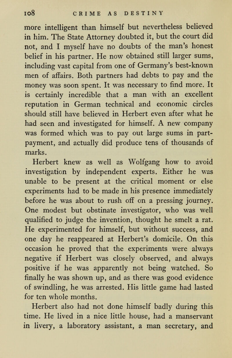 I08 CRIME AS DESTINY more intelligent than himself but nevertheless believed in him. The State Attorney doubted it, but the court did not, and I myself have no doubts of the man's honest belief in his partner. He now obtained still larger sums, including vast capital from one of Germany's best-known men of affairs. Both partners had debts to pay and the money was soon spent. It was necessary to find more. It is certainly incredible that a man with an excellent reputation in German technical and economic circles should still have believed in Herbert even after what he had seen and investigated for himself. A new company was formed which was to pay out large sums in part- payment, and actually did produce tens of thousands of marks. Herbert knew as well as Wolfgang how to avoid investigation by independent experts. Either he was unable to be present at the critical moment or else experiments had to be made in his presence immediately before he was about to rush off on a pressing journey. One modest but obstinate investigator, who was well qualified to judge the invention, thought he smelt a rat. He experimented for himself, but without success, and one day he reappeared at Herbert's domicile. On this occasion he proved that the experiments were always negative if Herbert was closely observed, and always positive if he was apparently not being watched. So finally he was shown up, and as there was good evidence of swindling, he was arrested. His little game had lasted for ten whole months. Herbert also had not done himself badly during this time. He lived in a nice little house, had a manservant in livery, a laboratory assistant, a man secretary, and