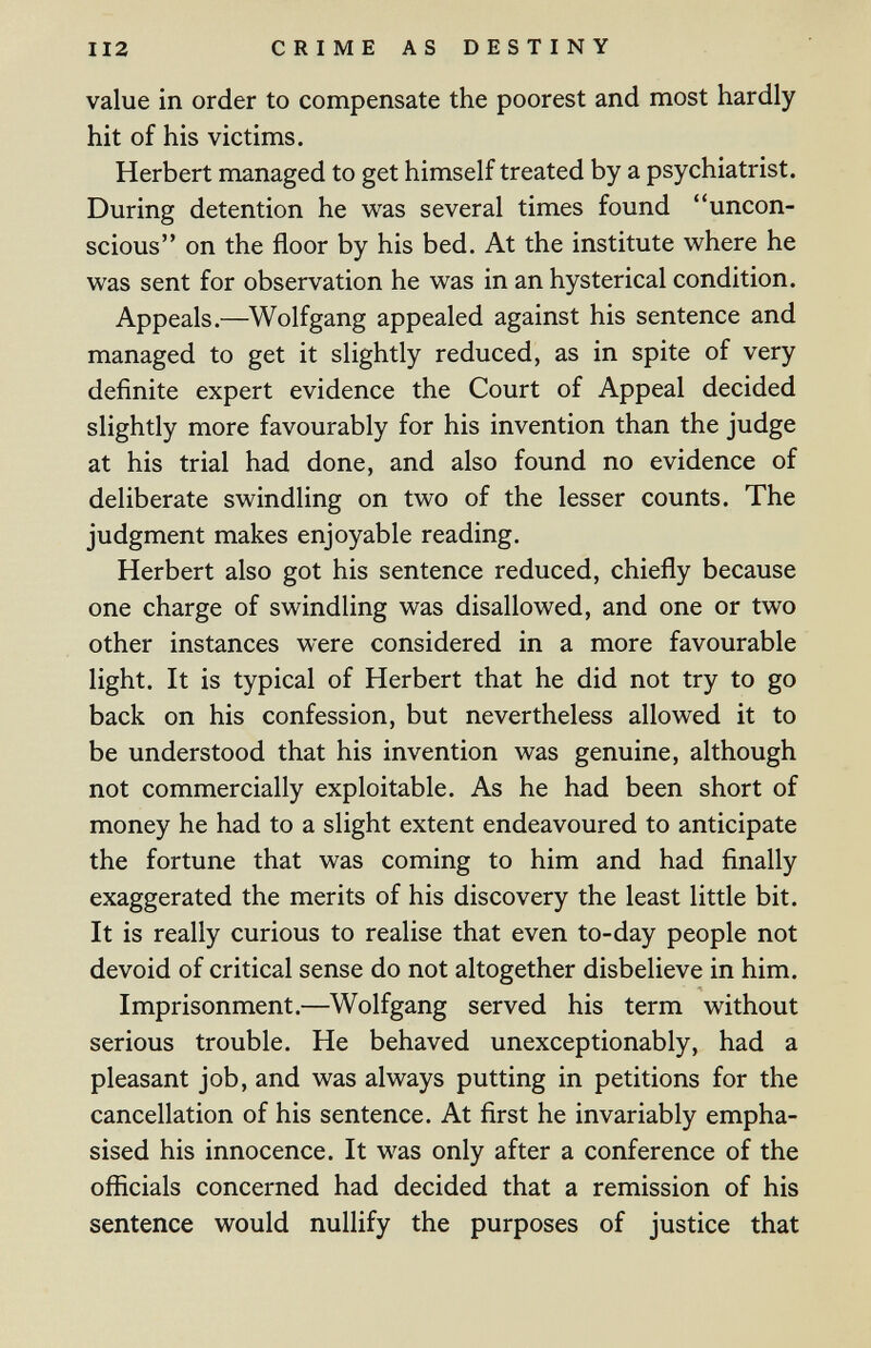 112 CRIME AS DESTINY value in order to compensate the poorest and most hardly hit of his victims. Herbert managed to get himself treated by a psychiatrist. During detention he was several times found uncon¬ scious on the floor by his bed. At the institute where he was sent for observation he was in an hysterical condition. Appeals.—Wolfgang appealed against his sentence and managed to get it slightly reduced, as in spite of very definite expert evidence the Court of Appeal decided slightly more favourably for his invention than the judge at his trial had done, and also found no evidence of deliberate swindling on two of the lesser counts. The judgment makes enjoyable reading. Herbert also got his sentence reduced, chiefly because one charge of swindling was disallowed, and one or two other instances were considered in a more favourable light. It is typical of Herbert that he did not try to go back on his confession, but nevertheless allowed it to be understood that his invention was genuine, although not commercially exploitable. As he had been short of money he had to a slight extent endeavoured to anticipate the fortune that was coming to him and had finally exaggerated the merits of his discovery the least little bit. It is really curious to realise that even to-day people not devoid of critical sense do not altogether disbelieve in him. Imprisonment.—Wolfgang served his term without serious trouble. He behaved unexceptionably, had a pleasant job, and was always putting in petitions for the cancellation of his sentence. At first he invariably empha¬ sised his innocence. It was only after a conference of the officials concerned had decided that a remission of his sentence would nullify the purposes of justice that