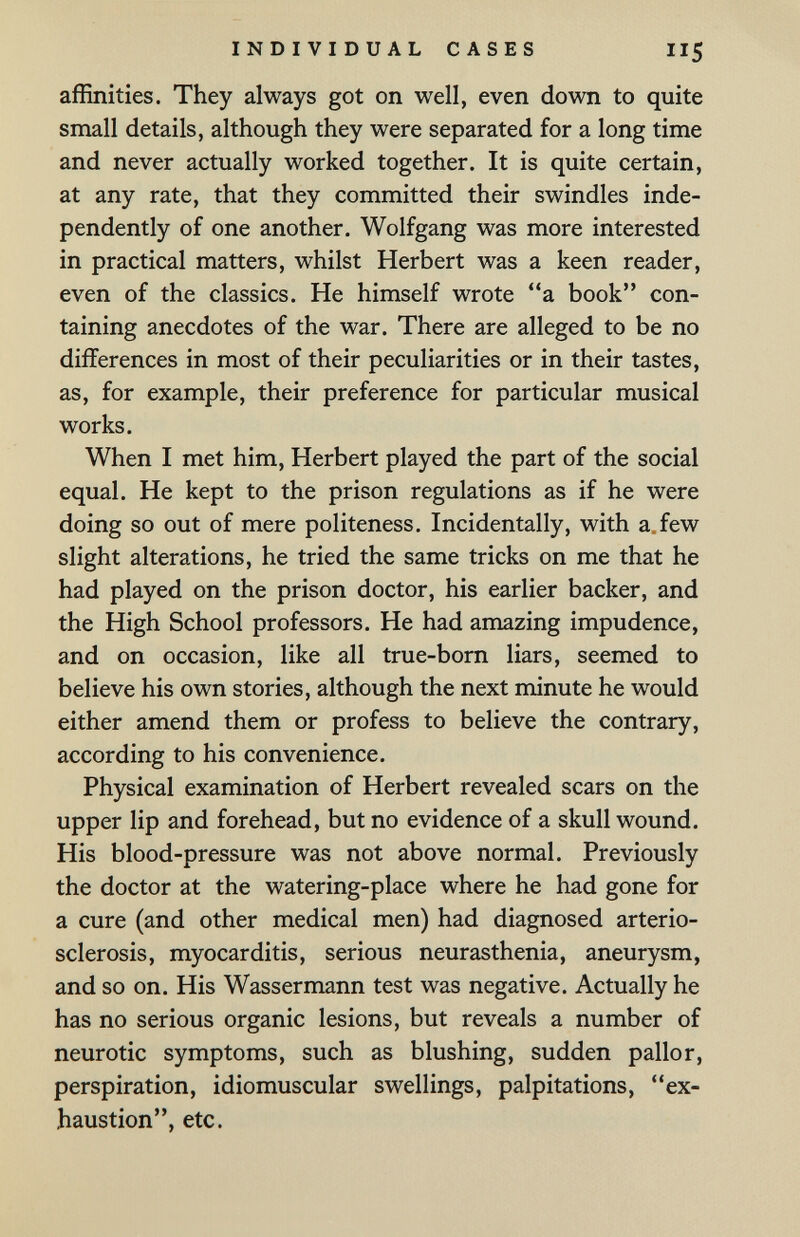 INDIVIDUAL CASES II5 affinities. They always got on well, even down to quite small details, although they were separated for a long time and never actually worked together. It is quite certain, at any rate, that they committed their swindles inde¬ pendently of one another. Wolfgang was more interested in practical matters, whilst Herbert was a keen reader, even of the classics. He himself wrote a book con¬ taining anecdotes of the war. There are alleged to be no differences in most of their peculiarities or in their tastes, as, for example, their preference for particular musical works. When I met him, Herbert played the part of the social equal. He kept to the prison regulations as if he were doing so out of mere politeness. Incidentally, with a.few slight alterations, he tried the same tricks on me that he had played on the prison doctor, his earlier backer, and the High School professors. He had amazing impudence, and on occasion, like all true-born liars, seemed to believe his own stories, although the next minute he would either amend them or profess to believe the contrary, according to his convenience. Physical examination of Herbert revealed scars on the upper lip and forehead, but no evidence of a skull wound. His blood-pressure was not above normal. Previously the doctor at the watering-place where he had gone for a cure (and other medical men) had diagnosed arterio¬ sclerosis, myocarditis, serious neurasthenia, aneurysm, and so on. His Wassermann test was negative. Actually he has no serious organic lesions, but reveals a number of neurotic symptoms, such as blushing, sudden pallor, perspiration, idiomuscular swellings, palpitations, ex¬ haustion, etc.