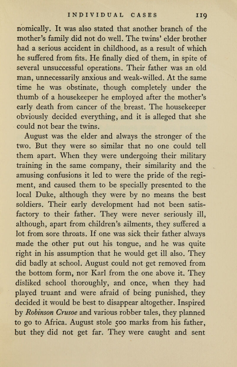 INDIVIDUAL CASES II9 nomically. It was also stated that another branch of the mother's family did not do well. The twins' elder brother had a serious accident in childhood, as a result of which he suffered from fits. He finally died of them, in spite of several unsuccessful operations. Their father was an old man, unnecessarily anxious and weak-willed. At the same time he was obstinate, though completely under the thumb of a housekeeper he employed after the mother's early death from cancer of the breast. The housekeeper obviously decided everything, and it is alleged that she could not bear the twins. August was the elder and always the stronger of the two. But they were so similar that no one could tell them apart. When they were undergoing their military training in the same company, their similarity and the amusing confusions it led to were the pride of the regi¬ ment, and caused them to be specially presented to the local Duke, although they were by no means the best soldiers. Their early development had not been satis¬ factory to their father. They were never seriously ill, although, apart from children's ailments, they suffered a lot from sore throats. If one was sick their father always made the other put out his tongue, and he was quite right in his assumption that he would get ill also. They did badly at school. August could not get removed from the bottom form, nor Karl from the one above it. They disliked school thoroughly, and once, when they had played truant and were afraid of being punished, they decided it would be best to disappear altogether. Inspired by Robinson Crusoe and various robber tales, they planned to go to Africa. August stole 500 marks from his father, but they did not get far. They were caught and sent