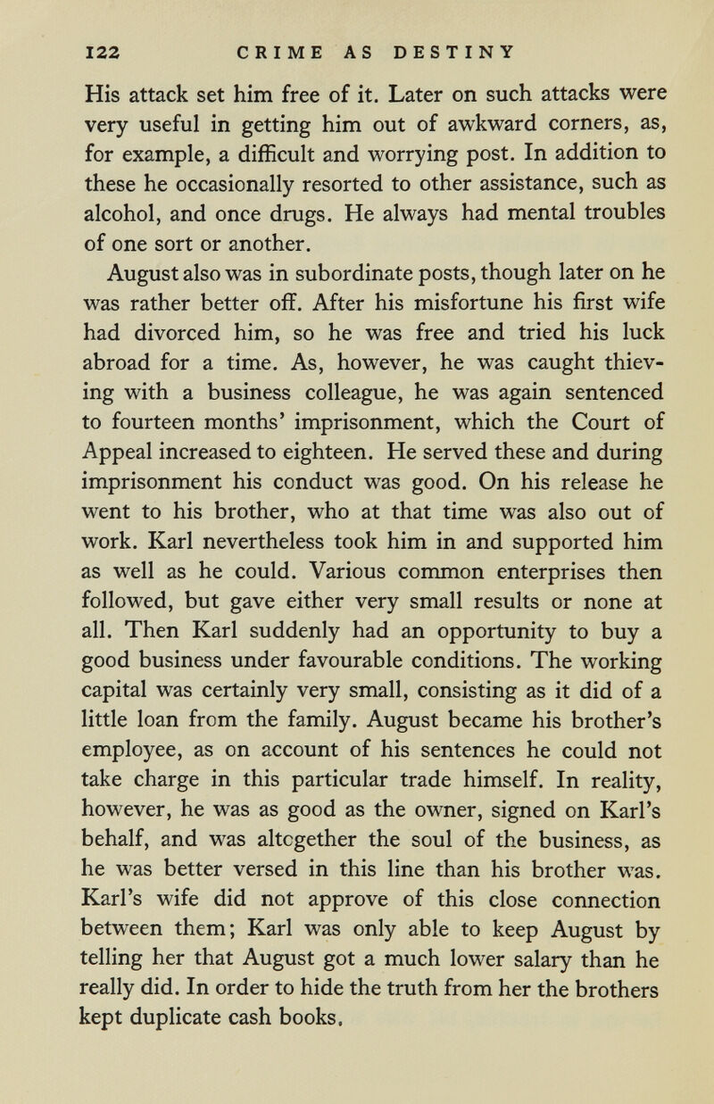 122 CRIME AS DESTINY His attack set him free of it. Later on such attacks were very useful in getting him out of awkward corners, as, for example, a difficult and worrying post. In addition to these he occasionally resorted to other assistance, such as alcohol, and once drugs. He always had mental troubles of one sort or another. August also was in subordinate posts, though later on he was rather better off. After his misfortune his first wife had divorced him, so he was free and tried his luck abroad for a time. As, however, he was caught thiev¬ ing with a business colleague, he was again sentenced to fourteen months' imprisonment, which the Court of Appeal increased to eighteen. He served these and during imprisonment his conduct was good. On his release he went to his brother, who at that time was also out of work. Karl nevertheless took him in and supported him as well as he could. Various common enterprises then followed, but gave either very small results or none at all. Then Karl suddenly had an opportunity to buy a good business under favourable conditions. The working capital was certainly very small, consisting as it did of a little loan from the family. August became his brother's employee, as on account of his sentences he could not take charge in this particular trade himself. In reality, however, he was as good as the owner, signed on Karl's behalf, and was altogether the soul of the business, as he was better versed in this line than his brother was. Karl's wife did not approve of this close connection between them; Karl was only able to keep August by telling her that August got a much lower salary than he really did. In order to hide the truth from her the brothers kept duplicate cash books.