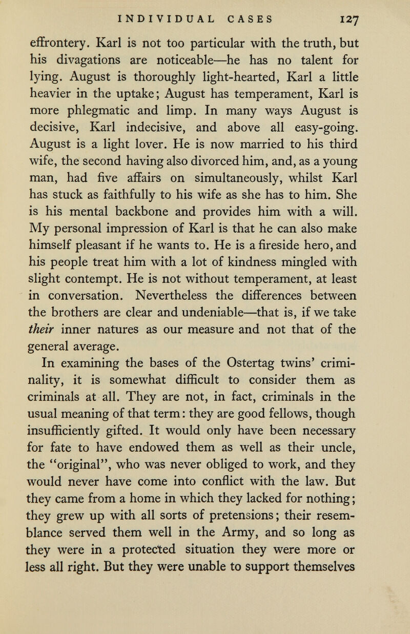 INDIVIDUAL CASES I27 eiïrontery. Karl is not too particular with the truth, but his divagations are noticeable—he has no talent for lying. August is thoroughly light-hearted, Karl a little heavier in the uptake; August has temperament, Karl is more phlegmatic and limp. In many ways August is decisive, Karl indecisive, and above all easy-going. August is a light lover. He is now married to his third wife, the second having also divorced him, and, as a young man, had five affairs on simultaneously, whilst Karl has stuck as faithfully to his wife as she has to him. She is his mental backbone and provides him with a will. My personal impression of Karl is that he can also make himself pleasant if he wants to. He is a fireside hero, and his people treat him with a lot of kindness mingled with slight contempt. He is not without temperament, at least in conversation. Nevertheless the differences between the brothers are clear and undeniable—that is, if we take their inner natures as our measure and not that of the general average. In examining the bases of the Ostertag twins' crimi¬ nality, it is somewhat difficult to consider them as criminals at all. They are not, in fact, criminals in the usual meaning of that term: they are good fellows, though insufiiciently gifted. It would only have been necessary for fate to have endowed them as well as their uncle, the original, who was never obliged to work, and they would never have come into conflict with the law. But they came from a home in which they lacked for nothing ; they grew up with all sorts of pretensions ; their resem¬ blance served them well in the Army, and so long as they were in a protected situation they were more or less all right. But they were unable to support themselves