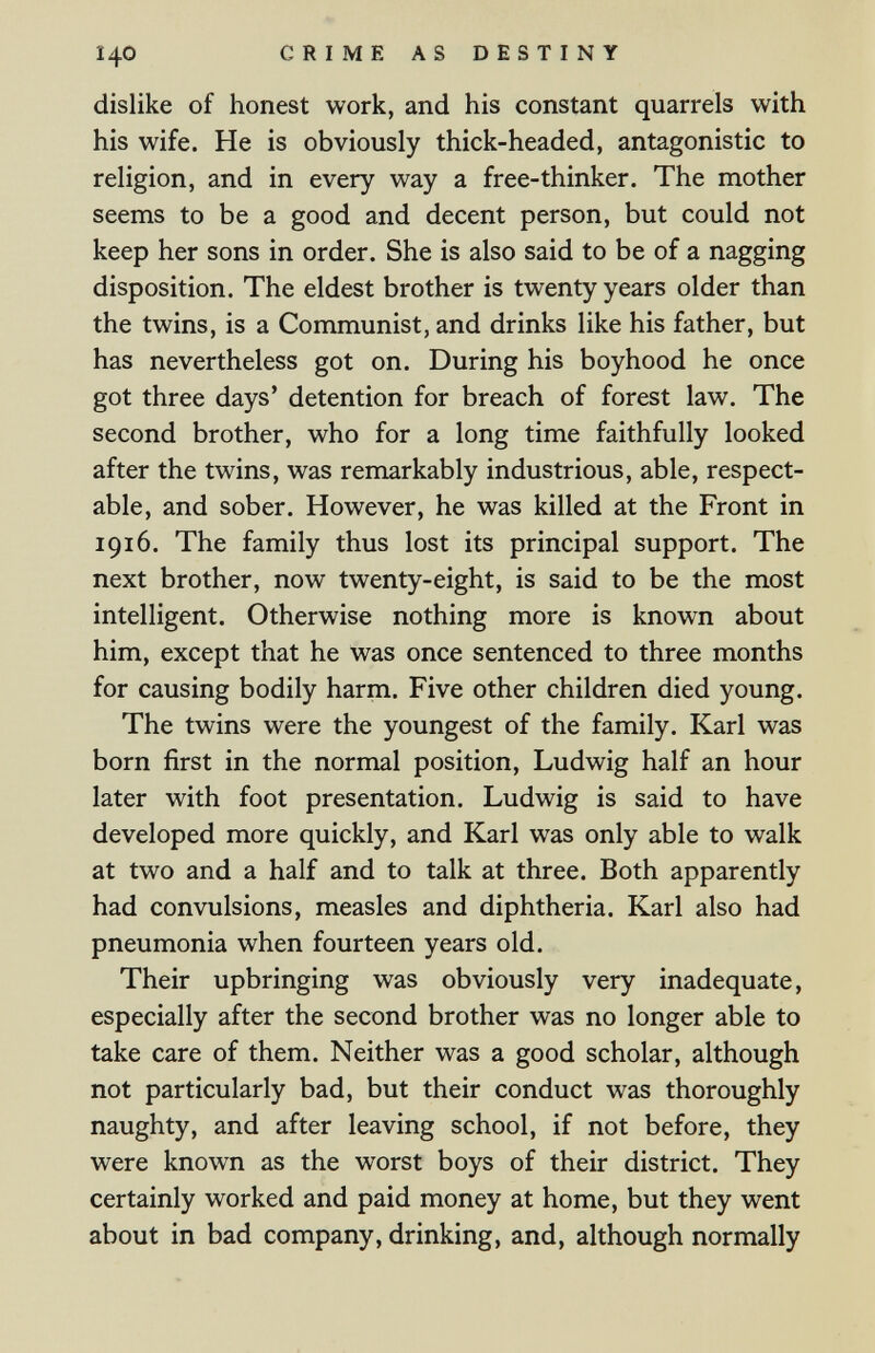 140 CRIME AS DESTINY dislike of honest work, and his constant quarrels with his wife. He is obviously thick-headed, antagonistic to religion, and in every way a free-thinker. The mother seems to be a good and decent person, but could not keep her sons in order. She is also said to be of a nagging disposition. The eldest brother is twenty years older than the twins, is a Communist, and drinks like his father, but has nevertheless got on. During his boyhood he once got three days' detention for breach of forest law. The second brother, who for a long time faithfully looked after the twins, was remarkably industrious, able, respect¬ able, and sober. However, he was killed at the Front in 1916. The family thus lost its principal support. The next brother, now twenty-eight, is said to be the most intelligent. Otherwise nothing more is known about him, except that he was once sentenced to three months for causing bodily harm. Five other children died young. The twins were the youngest of the family. Karl was born first in the normal position, Ludwig half an hour later with foot presentation. Ludwig is said to have developed more quickly, and Karl was only able to walk at two and a half and to talk at three. Both apparently had convulsions, measles and diphtheria. Karl also had pneumonia when fourteen years old. Their upbringing was obviously very inadequate, especially after the second brother was no longer able to take care of them. Neither was a good scholar, although not particularly bad, but their conduct was thoroughly naughty, and after leaving school, if not before, they were known as the worst boys of their district. They certainly worked and paid money at home, but they went about in bad company, drinking, and, although normally