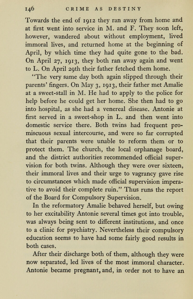 146 CRIME AS DESTINY Towards the end of 1912 they ran away from home and at first went into service in M. and F. They soon left, however, wandered about without employment, lived immoral lives, and returned home at the beginning of April, by which time they had quite gone to the bad. On April 27, 1913, they both ran away again and went to L. On April 29th their father fetched them home. The very same day both again slipped through their parents' fingers. On May 3, 1913, their father met Amalie at a sweet-stall in M. He had to apply to the police for help before he could get her home. She then had to go into hospital, as she had a venereal disease. Antonie at first served in a sweet-shop in L. and then went into domestic service there. Both twins had frequent pro¬ miscuous sexual intercourse, and were so far corrupted that their parents were unable to reform them or to protect them. The church, the local orphanage board, and the district authorities recommended official super¬ vision for both twins. Although they were over sixteen, their immoral lives and their urge to vagrancy gave rise to circumstances which made official supervision impera¬ tive to avoid their complete ruin. Thus runs the report of the Board for Compulsory Supervision. In the reformatory Amalie behaved herself, but owing to her excitability Antonie several times got into trouble, was always being sent to different institutions, and once to a clinic for psychiatry. Nevertheless their compulsory education seems to have had some fairly good results in both cases. After their discharge both of them, although they were now separated, led lives of the most immoral character. Antonie became pregnant, and, in order not to have an
