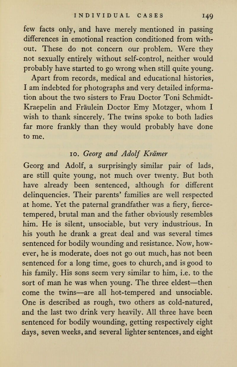 INDIVIDUAL CASES 149 few facts only, and have merely mentioned in passing differences in emotional reaction conditioned from with¬ out. These do not concern our problem. Were they not sexually entirely without self-control, neither would probably have started to go wrong when still quite young. Apart from records, medical and educational histories, I am indebted for photographs and very detailed informa¬ tion about the two sisters to Frau Doctor Toni Schmidt- Kraepelin and Fräulein Doctor Emy Motzger, whom I wish to thank sincerely. The twins spoke to both ladies far more frankly than they would probably have done to me. 10. Georg and Adolf Krämer Georg and Adolf, a surprisingly similar pair of lads, are still quite young, not much over twenty. But both have already been sentenced, although for different delinquencies. Their parents' families are well respected at home. Yet the paternal grandfather was a fiery, fierce- tempered, brutal man and the father obviously resembles him. He is silent, unsociable, but very industrious. In his youth he drank a great deal and was several times sentenced for bodily wounding and resistance. Now, how¬ ever, he is moderate, does not go out much, has not been sentenced for a long time, goes to church, and is good to his family. His sons seem very similar to him, i.e. to the sort of man he was when young. The three eldest—then come the twins—are all hot-tempered and unsociable. One is described as rough, two others as cold-natured, and the last two drink very heavily. All three have been sentenced for bodily wounding, getting respectively eight days, seven weeks, and several lighter sentences, and eight