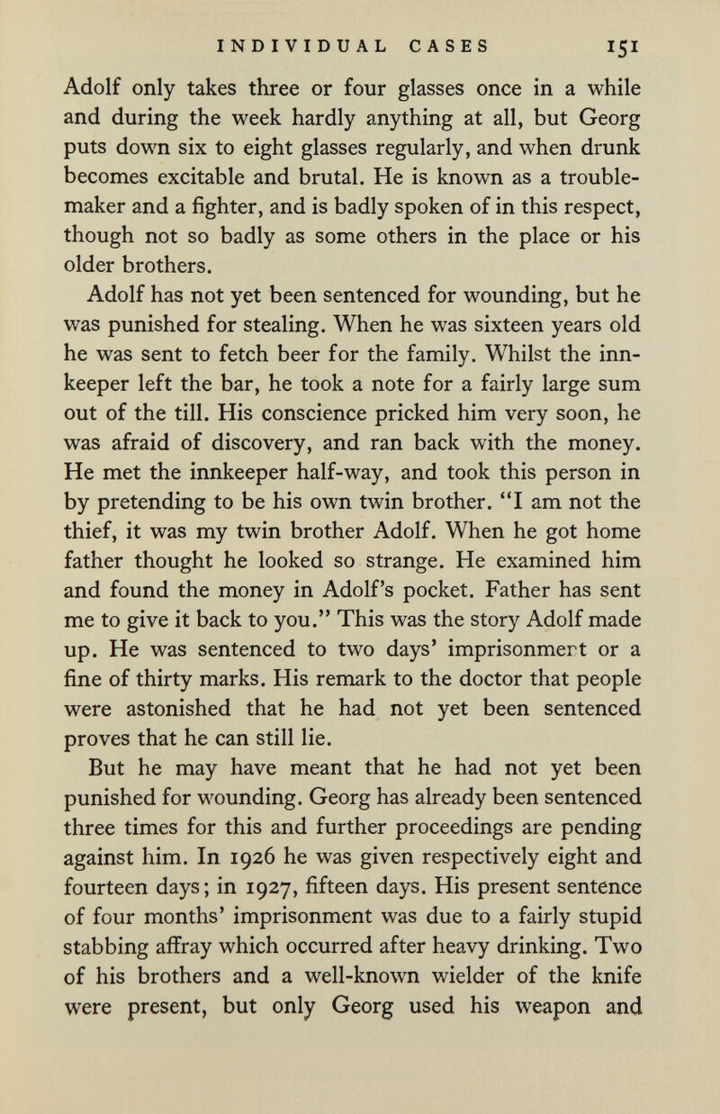 INDIVIDUAL CASES 151 Adolf only takes three or four glasses once in a while and during the week hardly anything at all, but Georg puts down six to eight glasses regularly, and when drunk becomes excitable and brutal. He is known as a trouble¬ maker and a fighter, and is badly spoken of in this respect, though not so badly as some others in the place or his older brothers. Adolf has not yet been sentenced for wounding, but he was punished for stealing. When he was sixteen years old he was sent to fetch beer for the family. Whilst the inn¬ keeper left the bar, he took a note for a fairly large sum out of the till. His conscience pricked him very soon, he was afraid of discovery, and ran back with the money. He met the innkeeper half-way, and took this person in by pretending to be his own twin brother. I am not the thief, it was my twin brother Adolf. When he got home father thought he looked so strange. He examined him and found the money in Adolf's pocket. Father has sent me to give it back to you. This was the story Adolf made up. He was sentenced to two days' imprisonmert or a fine of thirty marks. His remark to the doctor that people were astonished that he had not yet been sentenced proves that he can still lie. But he may have meant that he had not yet been punished for wounding. Georg has already been sentenced three times for this and further proceedings are pending against him. In 1926 he was given respectively eight and fourteen days; in 1927, fifteen days. His present sentence of four months' imprisonment was due to a fairly stupid stabbing affray which occurred after heavy drinking. Two of his brothers and a well-known wielder of the knife were present, but only Georg used his weapon and