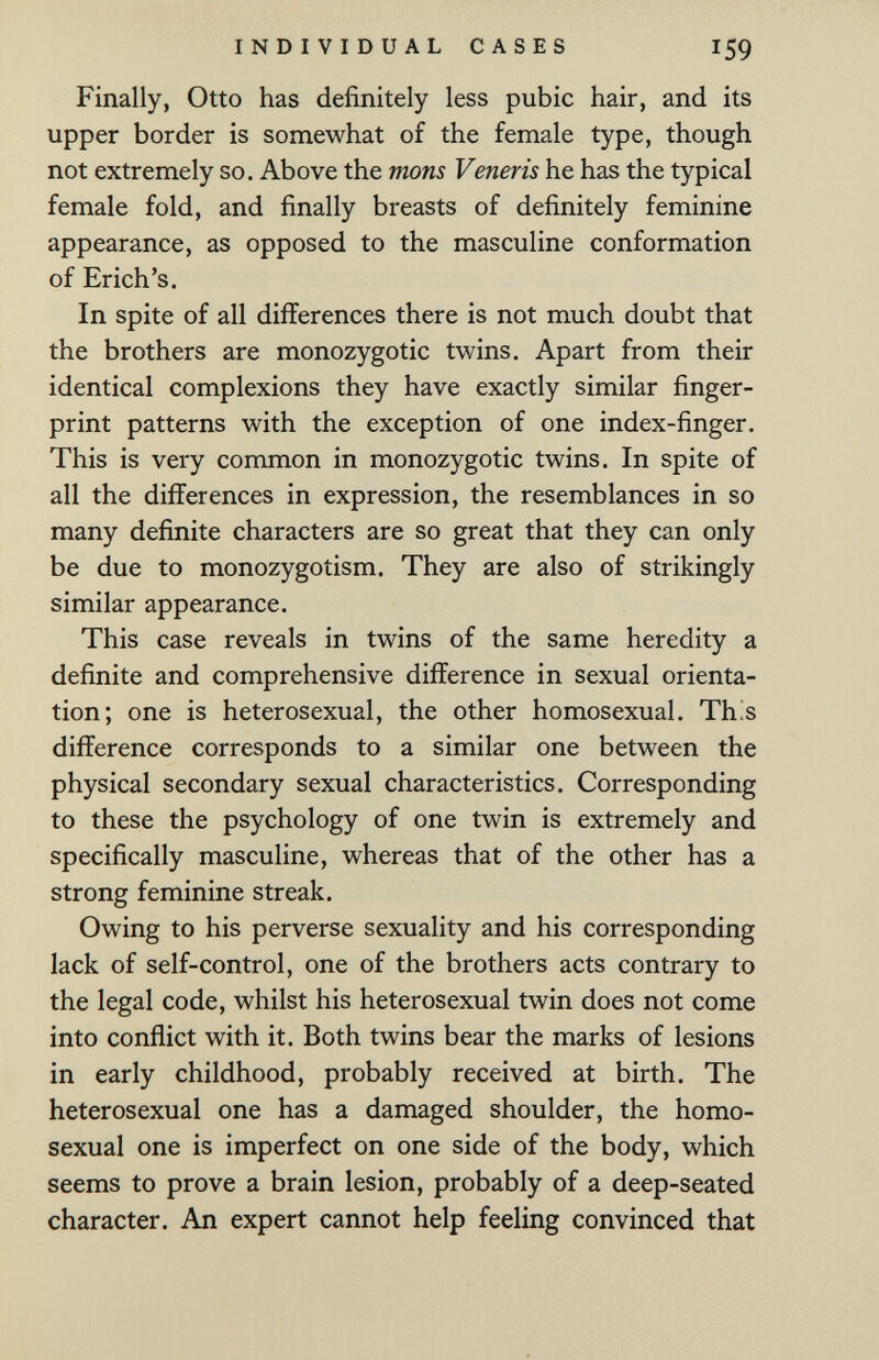 INDIVIDUAL CASES 159 Finally, Otto has definitely less pubic hair, and its upper border is somewhat of the female type, though not extremely so. Above the mons Veneris he has the typical female fold, and finally breasts of definitely feminine appearance, as opposed to the masculine conformation of Erich's. In spite of all differences there is not much doubt that the brothers are monozygotic twins. Apart from their identical complexions they have exactly similar finger¬ print patterns with the exception of one index-finger. This is very common in monozygotic twins. In spite of all the differences in expression, the resemblances in so many definite characters are so great that they can only be due to monozygotism. They are also of strikingly similar appearance. This case reveals in twins of the same heredity a definite and comprehensive difference in sexual orienta¬ tion; one is heterosexual, the other homosexual. Th^s difference corresponds to a similar one between the physical secondary sexual characteristics. Corresponding to these the psychology of one twin is extremely and specifically masculine, whereas that of the other has a strong feminine streak. Owing to his perverse sexuality and his corresponding lack of self-control, one of the brothers acts contrary to the legal code, whilst his heterosexual twin does not come into conflict with it. Both twins bear the marks of lesions in early childhood, probably received at birth. The heterosexual one has a damaged shoulder, the homo¬ sexual one is imperfect on one side of the body, which seems to prove a brain lesion, probably of a deep-seated character. An expert cannot help feeling convinced that