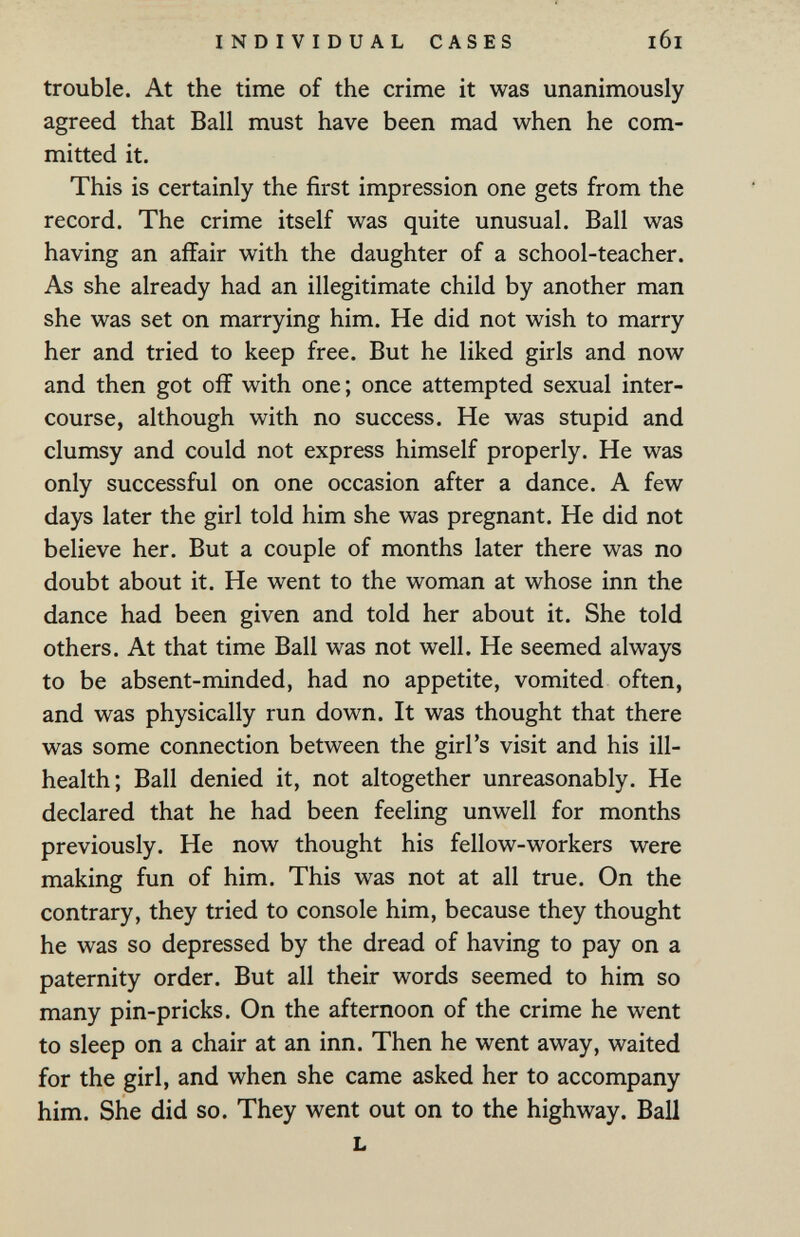 INDIVIDUAL CASES trouble. At the time of the crime it was unanimously agreed that Ball must have been mad when he com¬ mitted it. This is certainly the first impression one gets from the record. The crime itself was quite unusual. Ball was having an affair with the daughter of a school-teacher. As she already had an illegitimate child by another man she was set on marrying him. He did not wish to marry her and tried to keep free. But he liked girls and now and then got off with one; once attempted sexual inter¬ course, although with no success. He was stupid and clumsy and could not express himself properly. He was only successful on one occasion after a dance. A few days later the girl told him she was pregnant. He did not believe her. But a couple of months later there was no doubt about it. He went to the woman at whose inn the dance had been given and told her about it. She told others. At that time Ball was not well. He seemed always to be absent-minded, had no appetite, vomited often, and was physically run down. It was thought that there was some connection between the girl's visit and his ill- health; Ball denied it, not altogether unreasonably. He declared that he had been feeling unwell for months previously. He now thought his fellow-workers were making fun of him. This was not at all true. On the contrary, they tried to console him, because they thought he was so depressed by the dread of having to pay on a paternity order. But all their words seemed to him so many pin-pricks. On the afternoon of the crime he went to sleep on a chair at an inn. Then he went away, waited for the girl, and when she came asked her to accompany him. She did so. They went out on to the highway. Ball L