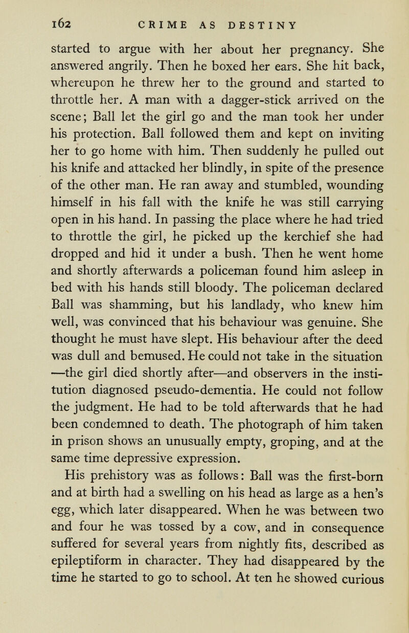 102 CRIME AS DESTINY Started to argue with her about her pregnancy. She answered angrily. Then he boxed her ears. She hit back, whereupon he threw her to the ground and started to throttle her. A man with a dagger-stick arrived on the scene; Ball let the girl go and the man took her under his protection. Ball followed them and kept on inviting her to go home with him. Then suddenly he pulled out his knife and attacked her blindly, in spite of the presence of the other man. He ran away and stumbled, wounding himself in his fall with the knife he was still carrying open in his hand. In passing the place where he had tried to throttle the girl, he picked up the kerchief she had dropped and hid it under a bush. Then he went home and shortly afterwards a policeman found him asleep in bed with his hands still bloody. The policeman declared Ball was shamming, but his landlady, who knew him well, was convinced that his behaviour was genuine. She thought he must have slept. His behaviour after the deed was dull and bemused. He could not take in the situation —the girl died shortly after—and observers in the insti¬ tution diagnosed pseudo-dementia. He could not follow the judgment. He had to be told afterwards that he had been condemned to death. The photograph of him taken in prison shows an unusually empty, groping, and at the same time depressive expression. His prehistory was as follows: Ball was the first-born and at birth had a swelling on his head as large as a hen's egg, which later disappeared. When he was between two and four he was tossed by a cow, and in consequence suffered for several years from nightly fits, described as epileptiform in character. They had disappeared by the time he started to go to school. At ten he showed curious