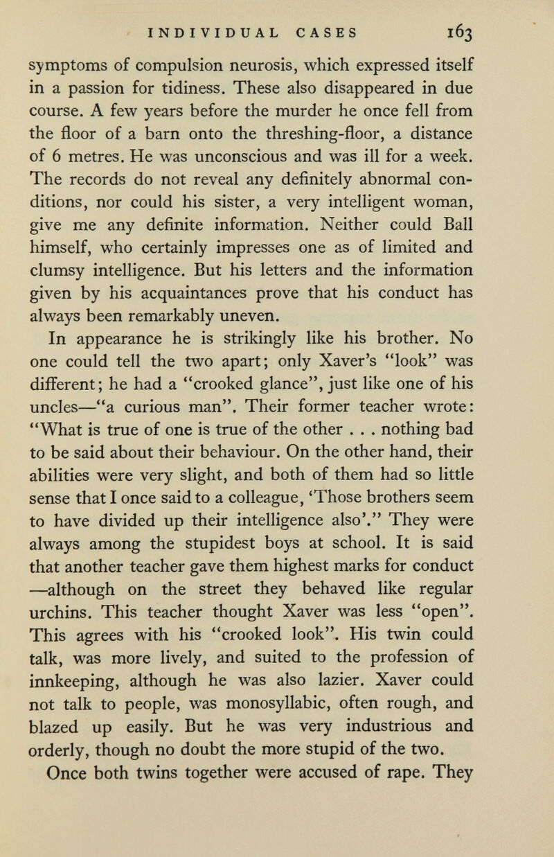 INDIVIDUAL CASES 163 symptoms of compulsion neurosis, which expressed itself in a passion for tidiness. These also disappeared in due course. A few years before the murder he once fell from the floor of a barn onto the threshing-floor, a distance of 6 metres. He was unconscious and was ill for a week. The records do not reveal any definitely abnormal con¬ ditions, nor could his sister, a very intelligent woman, give me any definite information. Neither could Ball himself, who certainly impresses one as of limited and clumsy intelligence. But his letters and the information given by his acquaintances prove that his conduct has always been remarkably uneven. In appearance he is strikingly like his brother. No one could tell the two apart; only Xaver's look was different; he had a crooked glance, just like one of his uncles—a curious man. Their former teacher wrote: What is true of one is true of the other . . . nothing bad to be said about their behaviour. On the other hand, their abilities were very slight, and both of them had so little sense that I once said to a colleague, 'Those brothers seem to have divided up their intelligence also'. They were always among the stupidest boys at school. It is said that another teacher gave them highest marks for conduct —although on the street they behaved like regular urchins. This teacher thought Xaver was less open. This agrees with his crooked look. His twin could talk, was more lively, and suited to the profession of innkeeping, although he was also lazier. Xaver could not talk to people, was monosyllabic, often rough, and blazed up easily. But he was very industrious and orderly, though no doubt the more stupid of the two. Once both twins together were accused of rape. They