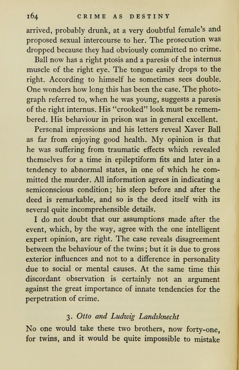 164 CRIME AS DESTINY arrived, probably drunk, at a very doubtful female's and proposed sexual intercourse to her. The prosecution was dropped because they had obviously committed no crime. Ball now has a right ptosis and a paresis of the internus muscle of the right eye. The tongue easily drops to the right. According to himself he sometimes sees double. One wonders how long this has been the case. The photo¬ graph referred to, when he was young, suggests a paresis of the right internus. His crooked look must be remem¬ bered. His behaviour in prison was in general excellent. Personal impressions and his letters reveal Xaver Ball as far from enjoying good health. My opinion is that he was suffering from traumatic effects which revealed themselves for a time in epileptiform fits and later in a tendency to abnormal states, in one of which he com¬ mitted the murder. All information agrees in indicating a semiconscious condition; his sleep before and after the deed is remarkable, and so is the deed itself with its several quite incomprehensible details. I do not doubt that our assumptions made after the event, which, by the way, agree with the one intelligent expert opinion, are right. The case reveals disagreement between the behaviour of the twins ; but it is due to gross exterior influences and not to a difference in personality due to social or mental causes. At the same time this discordant observation is certainly not an argument against the great importance of innate tendencies for the perpetration of crime. 3. Otto and Ludwig Landsknecht No one would take these two brothers, now forty-one, for twins, and it would be quite impossible to mistake