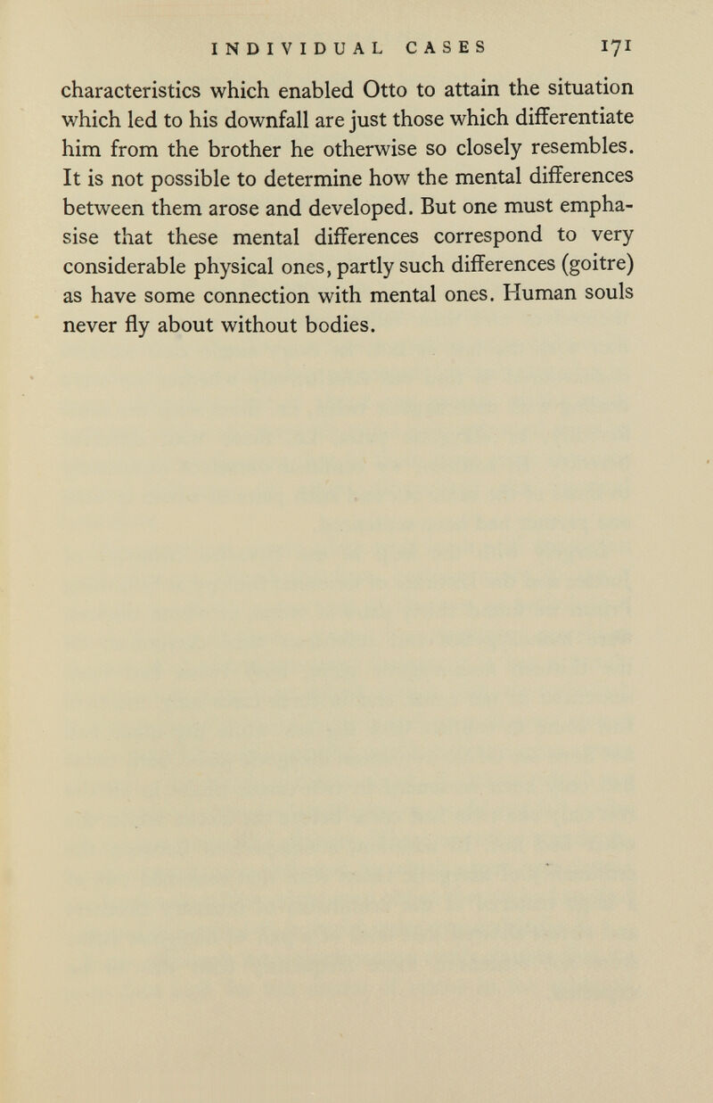 INDIVIDUAL CASES 17I characteristics which enabled Otto to attain the situation which led to his downfall are just those which differentiate him from the brother he otherwise so closely resembles. It is not possible to determine how the mental differences between them arose and developed. But one must empha¬ sise that these mental differences correspond to very considerable physical ones, partly such differences (goitre) as have some connection with mental ones. Human souls never fly about without bodies.