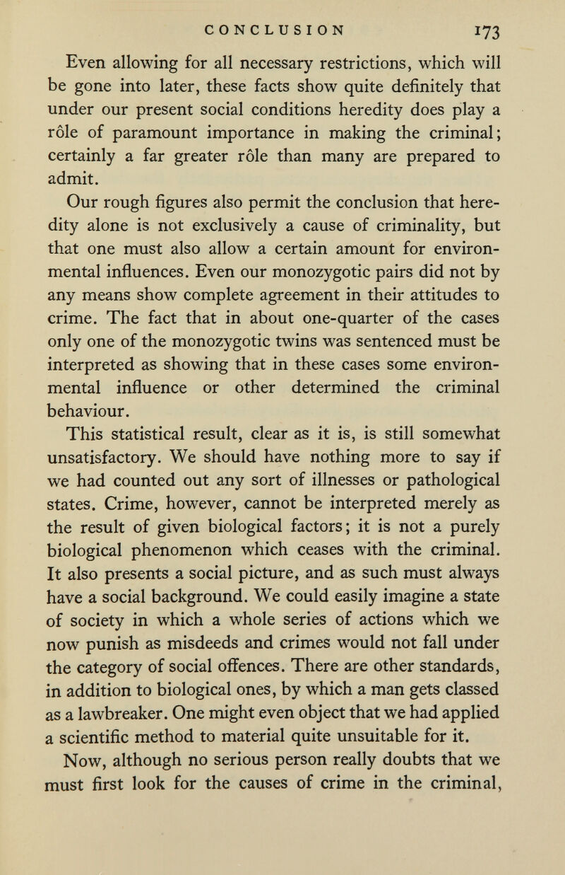 CONCLUSION 173 Even allowing for all necessary restrictions, which will be gone into later, these facts show quite definitely that under our present social conditions heredity does play a rôle of paramount importance in making the criminal; certainly a far greater rôle than many are prepared to admit. Our rough figures also permit the conclusion that here¬ dity alone is not exclusively a cause of criminality, but that one must also allow a certain amount for environ¬ mental influences. Even our monozygotic pairs did not by any means show complete agreement in their attitudes to crime. The fact that in about one-quarter of the cases only one of the monozygotic twins was sentenced must be interpreted as showing that in these cases some environ¬ mental influence or other determined the criminal behaviour. This statistical result, clear as it is, is still somewhat unsatisfactory. We should have nothing more to say if we had counted out any sort of illnesses or pathological states. Crime, however, cannot be interpreted merely as the result of given biological factors; it is not a purely biological phenomenon which ceases with the criminal. It also presents a social picture, and as such must always have a social background. We could easily imagine a state of society in which a whole series of actions which we now punish as misdeeds and crimes would not fall under the category of social offences. There are other standards, in addition to biological ones, by which a man gets classed as a lawbreaker. One might even object that we had applied a scientific method to material quite unsuitable for it. Now, although no serious person really doubts that we must first look for the causes of crime in the criminal,