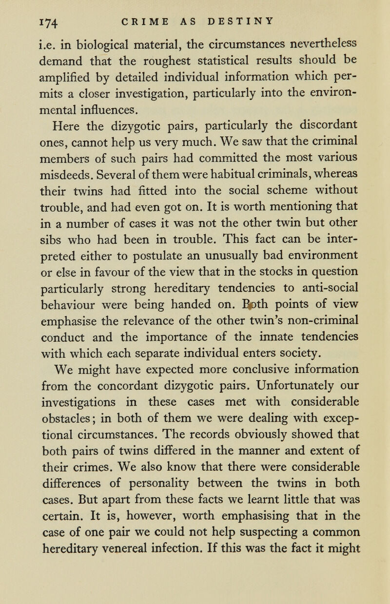 174 CRIME AS DESTINY i.e. in biological material, the circumstances nevertheless demand that the roughest statistical results should be amplified by detailed individual information which per¬ mits a closer investigation, particularly into the environ¬ mental influences. Here the dizygotic pairs, particularly the discordant ones, cannot help us very much. We saw that the criminal members of such pairs had committed the most various misdeeds. Several of them were habitual criminals, whereas their twins had fitted into the social scheme without trouble, and had even got on. It is worth mentioning that in a number of cases it was not the other twin but other sibs who had been in trouble. This fact can be inter¬ preted either to postulate an unusually bad environment or else in favour of the view that in the stocks in question particularly strong hereditary tendencies to anti-social behaviour were being handed on. Both points of view emphasise the relevance of the other twin's non-criminal conduct and the importance of the innate tendencies with which each separate individual enters society. We might have expected more conclusive information from the concordant dizygotic pairs. Unfortunately our investigations in these cases met with considerable obstacles; in both of them we were dealing with excep¬ tional circumstances. The records obviously showed that both pairs of twins differed in the manner and extent of their crimes. We also know that there were considerable differences of personality between the twins in both cases. But apart from these facts we learnt little that was certain. It is, however, worth emphasising that in the case of one pair we could not help suspecting a common hereditary venereal infection. If this was the fact it might