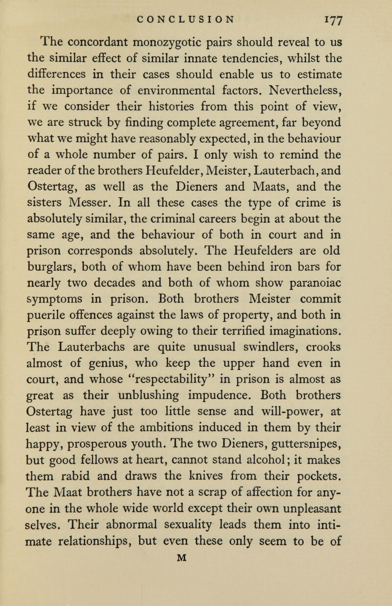 CONCLUSION 177 The concordant monozygotic pairs should reveal to us the similar effect of similar innate tendencies, whilst the differences in their cases should enable us to estimate the importance of environmental factors. Nevertheless, if we consider their histories from this point of view, we are struck by finding complete agreement, far beyond what we might have reasonably expected, in the behaviour of a whole number of pairs. I only wish to remind the reader of the brothers Heufelder, Meister, Lauterbach, and Ostertag, as well as the Dieners and Maats, and the sisters Messer. In all these cases the type of crime is absolutely similar, the criminal careers begin at about the same age, and the behaviour of both in court and in prison corresponds absolutely. The Heufelders are old burglars, both of whom have been behind iron bars for nearly two decades and both of whom show paranoiac symptoms in prison. Both brothers Meister commit puerile offences against the laws of property, and both in prison suffer deeply owing to their terrified imaginations. The Lauterbachs are quite unusual swindlers, crooks almost of genius, who keep the upper hand even in court, and whose respectability in prison is almost as great as their unblushing impudence. Both brothers Ostertag have just too little sense and will-power, at least in view of the ambitions induced in them bv their happy, prosperous youth. The two Dieners, guttersnipes, but good fellows at heart, cannot stand alcohol ; it makes them rabid and draws the knives from their pockets. The Maat brothers have not a scrap of affection for any¬ one in the whole wide world except their own unpleasant selves. Their abnormal sexuality leads them into inti¬ mate relationships, but even these only seem to be of M