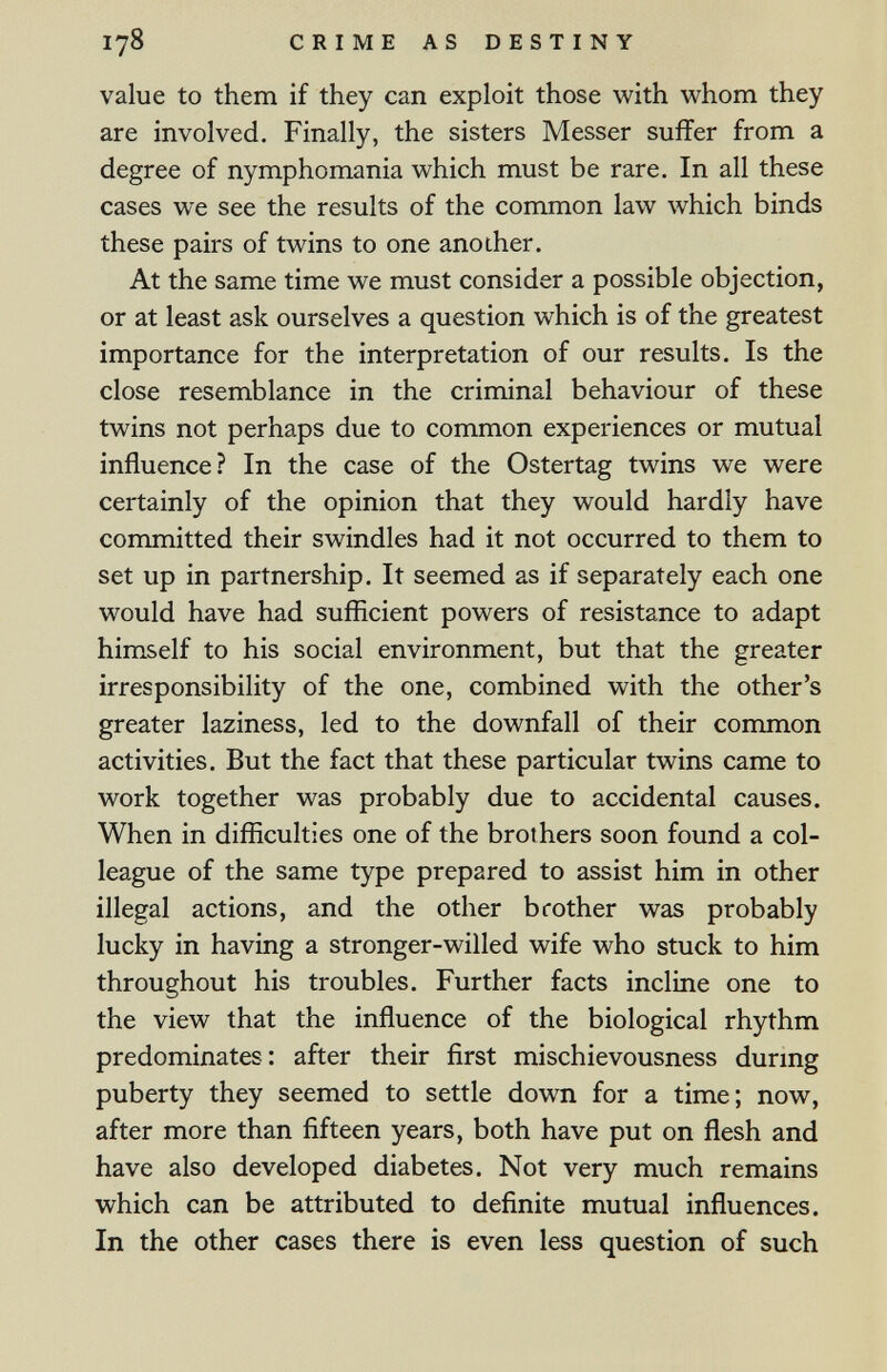 178 CRIME AS DESTINY value to them if they can exploit those with whom they are involved. Finally, the sisters Messer suffer from a degree of nymphomania which must be rare. In all these cases we see the results of the common law which binds these pairs of twins to one another. At the same time we must consider a possible objection, or at least ask ourselves a question which is of the greatest importance for the interpretation of our results. Is the close resemblance in the criminal behaviour of these twins not perhaps due to common experiences or mutual influence? In the case of the Ostertag twins we were certainly of the opinion that they would hardly have committed their swindles had it not occurred to them to set up in partnership. It seemed as if separately each one would have had sufficient powers of resistance to adapt himself to his social environment, but that the greater irresponsibility of the one, combined with the other's greater laziness, led to the downfall of their common activities. But the fact that these particular twins came to work together was probably due to accidental causes. When in difficulties one of the brot hers soon found a col¬ league of the same type prepared to assist him in other illegal actions, and the other brother was probably lucky in having a stronger-willed wife who stuck to him throughout his troubles. Further facts incline one to the view that the influence of the biological rhythm predominates: after their first mischievousness durmg puberty they seemed to settle down for a time; now, after more than fifteen years, both have put on flesh and have also developed diabetes. Not very much remains which can be attributed to definite mutual influences. In the other cases there is even less question of such