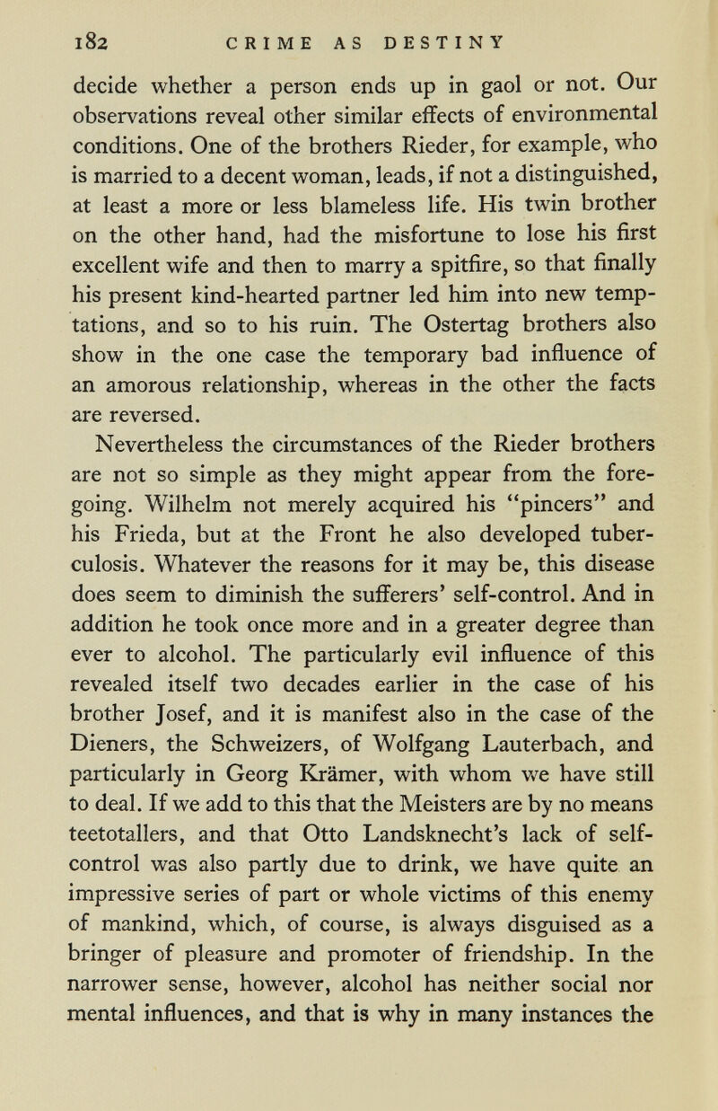 I82 CRIME AS DESTINY decide whether a person ends up in gaol or not. Our observations reveal other similar effects of environmental conditions. One of the brothers Rieder, for example, who is married to a decent woman, leads, if not a distinguished, at least a more or less blameless life. His twin brother on the other hand, had the misfortune to lose his first excellent wife and then to marry a spitfire, so that finally his present kind-hearted partner led him into new temp¬ tations, and so to his ruin. The Ostertag brothers also show in the one case the temporary bad influence of an amorous relationship, whereas in the other the facts are reversed. Nevertheless the circumstances of the Rieder brothers are not so simple as they might appear from the fore¬ going. Wilhelm not merely acquired his pincers and his Frieda, but at the Front he also developed tuber¬ culosis. Whatever the reasons for it may be, this disease does seem to diminish the sufferers' self-control. And in addition he took once more and in a greater degree than ever to alcohol. The particularly evil influence of this revealed itself two decades earlier in the case of his brother Josef, and it is manifest also in the case of the Dieners, the Schweizers, of Wolfgang Lauterbach, and particularly in Georg Krämer, with whom v»^e have still to deal. If we add to this that the Meisters are by no means teetotallers, and that Otto Landsknecht's lack of self- control was also partly due to drink, we have quite an impressive series of part or whole victims of this enemy of mankind, which, of course, is always disguised as a bringer of pleasure and promoter of friendship. In the narrower sense, however, alcohol has neither social nor mental influences, and that is why in many instances the