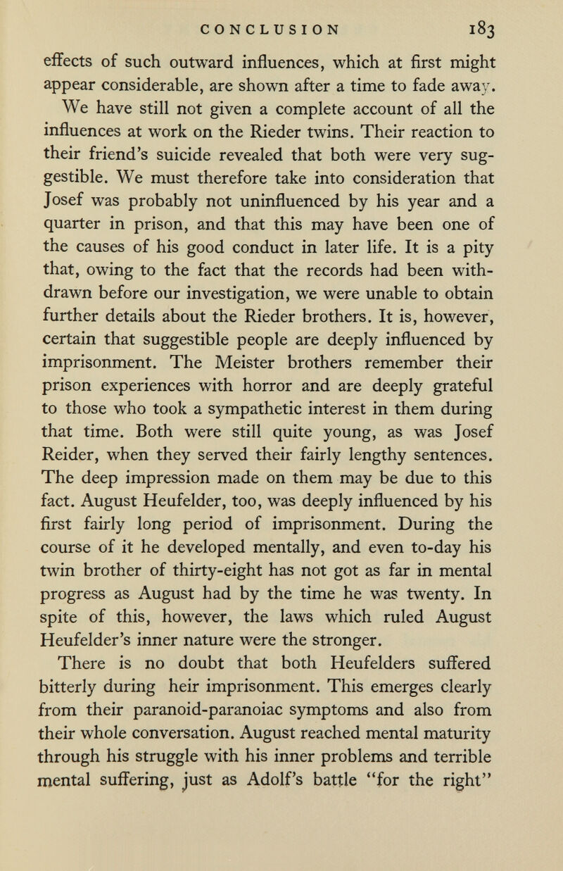 CONCLUSION 183 effects of such outward influences, which at first might appear considerable, are shown after a time to fade away. We have still not given a complete account of all the influences at work on the Rieder twins. Their reaction to their friend's suicide revealed that both were very sug¬ gestible. We must therefore take into consideration that Josef was probably not uninfluenced by his year and a quarter in prison, and that this may have been one of the causes of his good conduct in later life. It is a pity that, owing to the fact that the records had been with¬ drawn before our investigation, we were unable to obtain further details about the Rieder brothers. It is, however, certain that suggestible people are deeply influenced by imprisonment. The Meister brothers remember their prison experiences with horror and are deeply grateful to those who took a sympathetic interest in them during that time. Both were still quite young, as was Josef Reider, when they served their fairly lengthy sentences. The deep impression made on them may be due to this fact. August Heufelder, too, was deeply influenced by his first fairly long period of imprisonment. During the course of it he developed mentally, and even to-day his twin brother of thirty-eight has not got as far in mental progress as August had by the time he was twenty. In spite of this, however, the laws which ruled August Heufelder's inner nature were the stronger. There is no doubt that both Heufelders suffered bitterly during heir imprisonment. This emerges clearly from their paranoid-paranoiac symptoms and also from their whole conversation. August reached mental maturity through his struggle with his inner problems and terrible mental suffering, just as Adolf's battle for the right