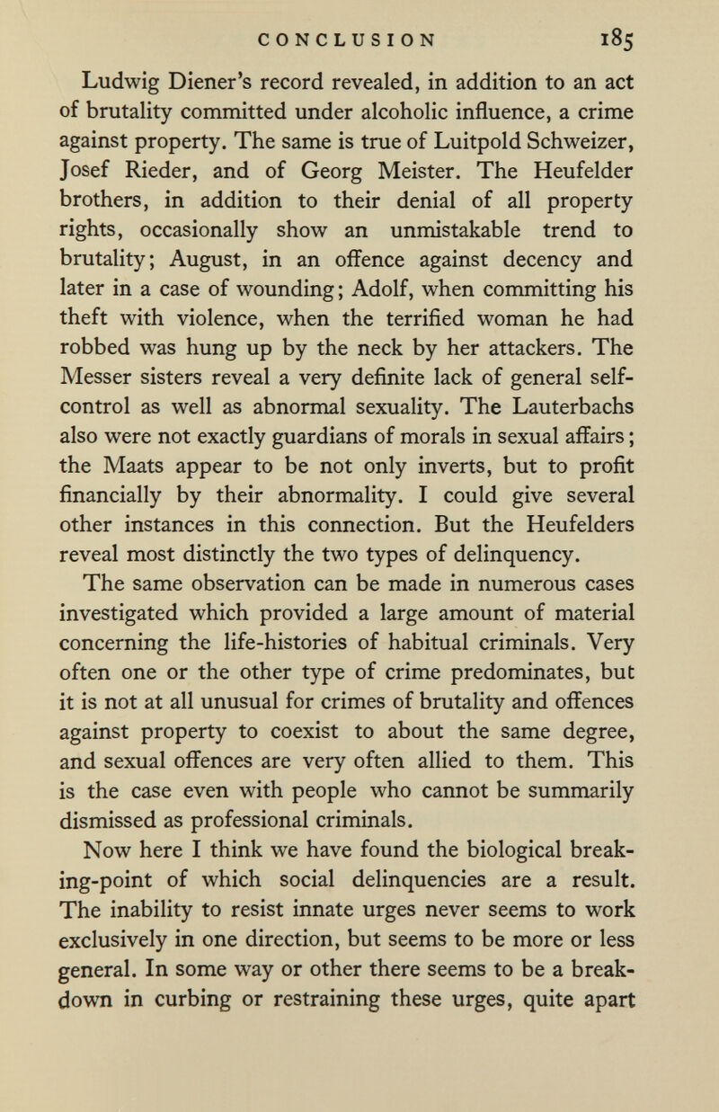 CONCLUSION 185 Ludwig Diener's record revealed, in addition to an act of brutality committed under alcoholic influence, a crime against property. The same is true of Luitpold Schweizer, Josef Rieder, and of Georg Meister. The Heufelder brothers, in addition to their denial of all property rights, occasionally show an unmistakable trend to brutality; August, in an offence against decency and later in a case of wounding ; Adolf, when committing his theft with violence, when the terrified woman he had robbed was hung up by the neck by her attackers. The Messer sisters reveal a very definite lack of general self- control as well as abnormal sexuality. The Lauterbachs also were not exactly guardians of morals in sexual affairs ; the Maats appear to be not only inverts, but to profit financially by their abnormality. I could give several other instances in this connection. But the Heufelders reveal most distinctly the two types of delinquency. The same observation can be made in numerous cases investigated which provided a large amount of material concerning the life-histories of habitual criminals. Very often one or the other type of crime predominates, but it is not at all unusual for crimes of brutality and offences against property to coexist to about the same degree, and sexual offences are very often allied to them. This is the case even with people who cannot be summarily dismissed as professional criminals. Now here I think we have found the biological break¬ ing-point of which social delinquencies are a result. The inability to resist innate urges never seems to work exclusively in one direction, but seems to be more or less general. In some way or other there seems to be a break¬ down in curbing or restraining these urges, quite apart