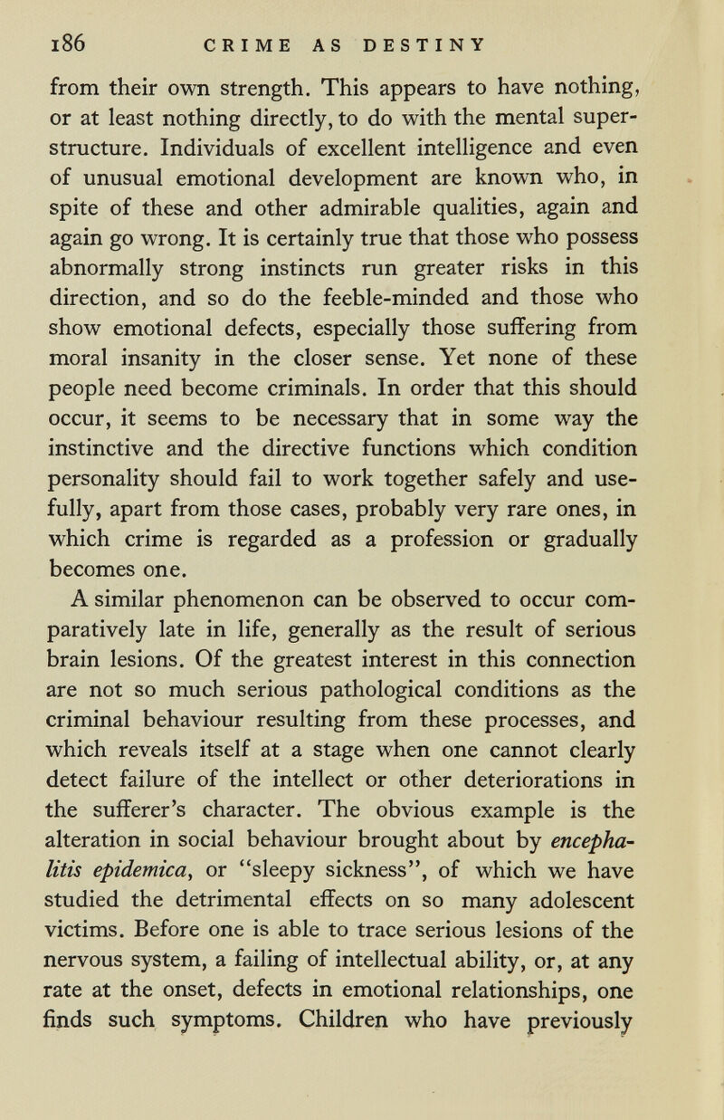 i86 CRIME AS DESTINY from their own strength. This appears to have nothing, or at least nothing directly, to do with the mental super¬ structure. Individuals of excellent intelligence and even of unusual emotional development are known who, in spite of these and other admirable qualities, again and again go wrong. It is certainly true that those who possess abnormally strong instincts run greater risks in this direction, and so do the feeble-minded and those who show emotional defects, especially those suffering from moral insanity in the closer sense. Yet none of these people need become criminals. In order that this should occur, it seems to be necessary that in some way the instinctive and the directive functions which condition personality should fail to work together safely and use¬ fully, apart from those cases, probably very rare ones, in which crime is regarded as a profession or gradually becomes one. A similar phenomenon can be observed to occur com¬ paratively late in life, generally as the result of serious brain lesions. Of the greatest interest in this connection are not so much serious pathological conditions as the criminal behaviour resulting from these processes, and which reveals itself at a stage when one cannot clearly detect failure of the intellect or other deteriorations in the sufferer's character. The obvious example is the alteration in social behaviour brought about by encepha¬ litis epidemica, or sleepy sickness, of which we have studied the detrimental effects on so many adolescent victims. Before one is able to trace serious lesions of the nervous system, a failing of intellectual ability, or, at any rate at the onset, defects in emotional relationships, one finds such symptoms. Children who have previously