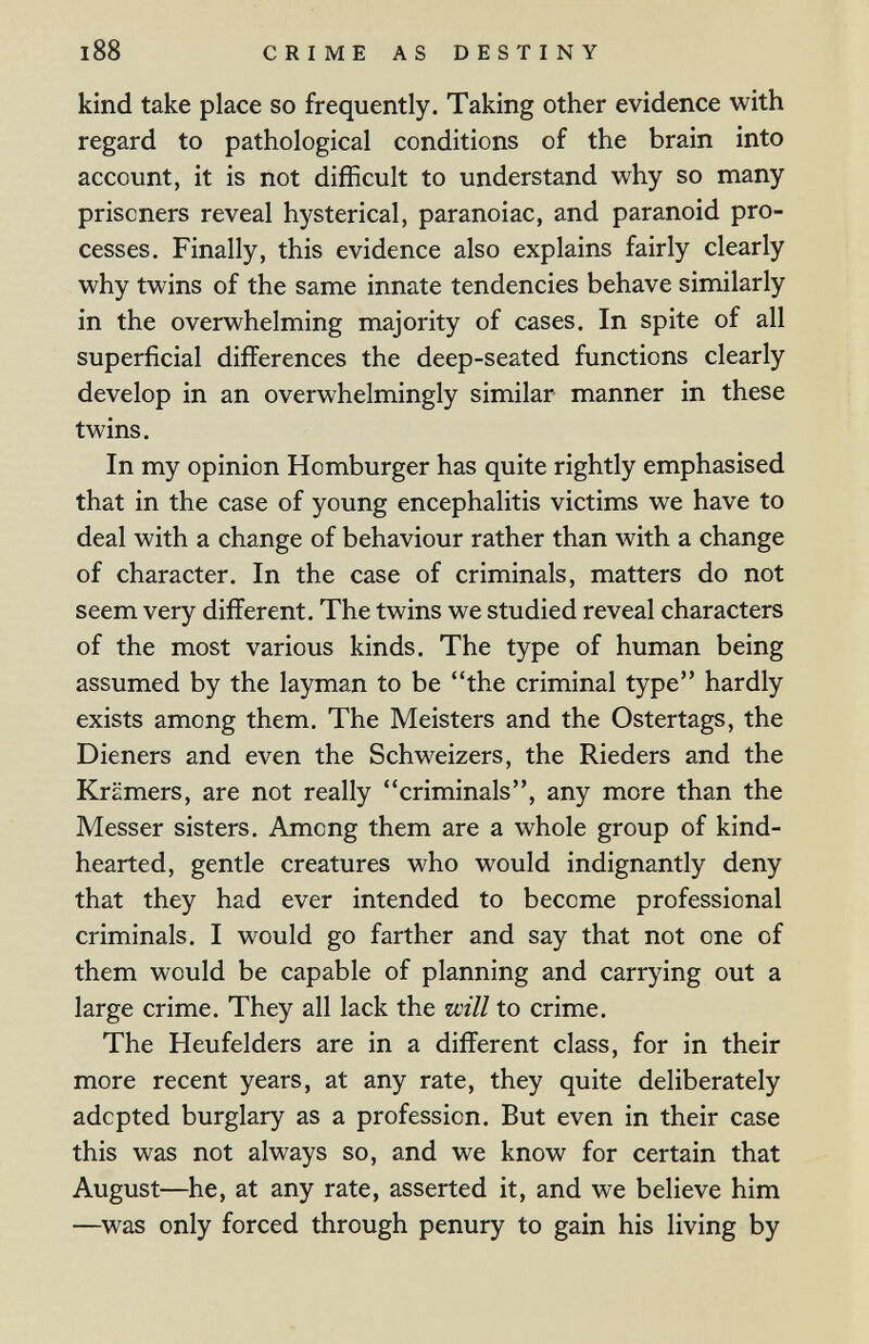 CRIME AS DESTINY kind take place so frequently. Taking other evidence with regard to pathological conditions of the brain into account, it is not difficult to understand why so many prisoners reveal hysterical, paranoiac, and paranoid pro¬ cesses, Finally, this evidence also explains fairly clearly why twins of the same innate tendencies behave similarly in the overwhelming majority of cases. In spite of all superficial differences the deep-seated functions clearly develop in an overwhelmingly similar manner in these twins. In my opinion Hamburger has quite rightly emphasised that in the case of young encephalitis victims we have to deal with a change of behaviour rather than with a change of character. In the case of criminals, matters do not seem very different. The twins we studied reveal characters of the most various kinds. The type of human being assumed by the layman to be the criminal type hardly exists among them. The Meisters and the Ostertags, the Dieners and even the Schweizers, the Rieders and the Krämers, are not really criminals, any more than the Messer sisters. Among them are a whole group of kind- hearted, gentle creatures who would indignantly deny that they had ever intended to become professional criminals. I would go farther and say that not one of them would be capable of planning and carrying out a large crime. They all lack the will to crime. The Heufelders are in a different class, for in their more recent years, at any rate, they quite deliberately adopted burglary as a profession. But even in their case this was not always so, and we know for certain that August—he, at any rate, asserted it, and we believe him —was only forced through penury to gain his living by