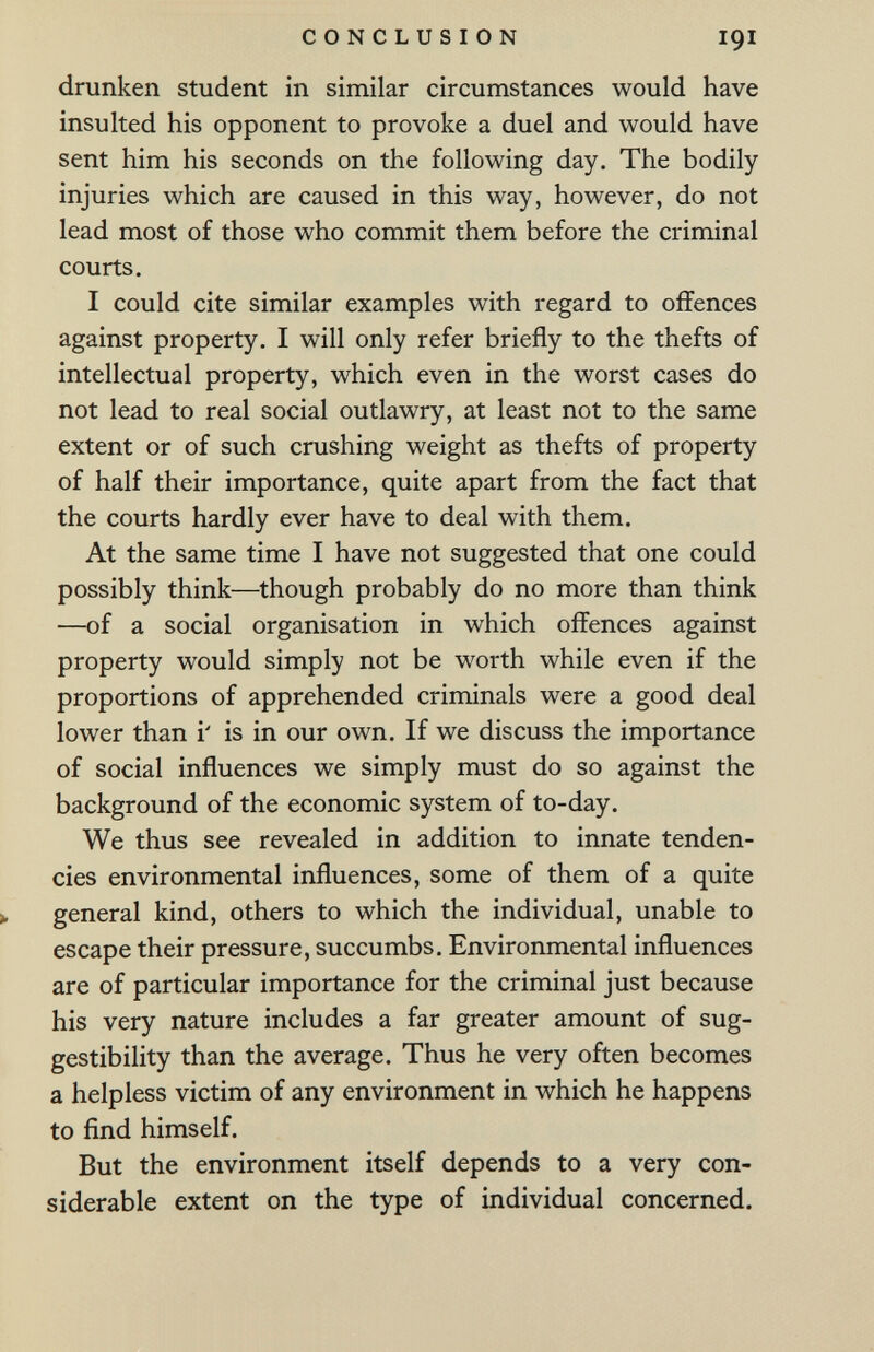 CONCLUSION 191 drunken student in similar circumstances would have insulted his opponent to provoke a duel and would have sent him his seconds on the following day. The bodily injuries which are caused in this way, however, do not lead most of those who commit them before the criminal courts. I could cite similar examples with regard to offences against property. I will only refer briefly to the thefts of intellectual property, which even in the worst cases do not lead to real social outlawry, at least not to the same extent or of such crushing weight as thefts of property of half their importance, quite apart from the fact that the courts hardly ever have to deal with them. At the same time I have not suggested that one could possibly think—though probably do no more than think —of a social organisation in which offences against property would simply not be worth while even if the proportions of apprehended criminals were a good deal lower than i' is in our own. If we discuss the importance of social influences we simply must do so against the background of the economic system of to-day. We thus see revealed in addition to innate tenden¬ cies environmental influences, some of them of a quite >, general kind, others to which the individual, unable to escape their pressure, succumbs. Environmental influences are of particular importance for the criminal just because his very nature includes a far greater amount of sug¬ gestibility than the average. Thus he very often becomes a helpless victim of any environment in which he happens to find himself. But the environment itself depends to a very con¬ siderable extent on the type of individual concerned.