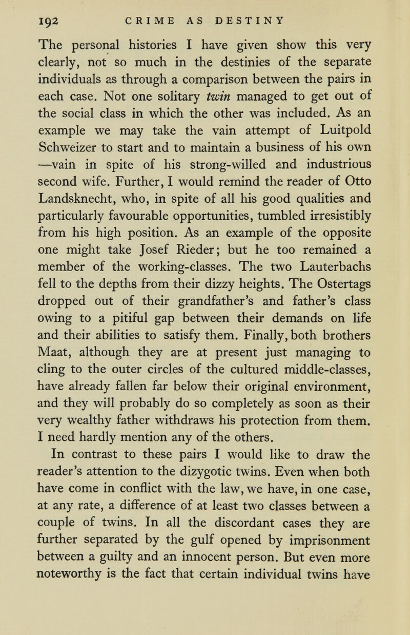 192 CRIME AS DESTINY The personal histories I have given show this very clearly, not so much in the destinies of the separate individuals as through a comparison between the pairs in each case. Not one solitary twin managed to get out of the social class in which the other was included. As an example we may take the vain attempt of Luitpold Schweizer to start and to maintain a business of his own —^vain in spite of his strong-willed and industrious second wife. Further, I would remind the reader of Otto Landsknecht, who, in spite of all his good qualities and particularly favourable opportunities, tumbled irresistibly from his high position. As an example of the opposite one might take Josef Rieder; but he too remained a member of the working-classes. The two Lauterbachs fell to the depths from their dizzy heights. The Ostertags dropped out of their grandfather's and father's class owing to a pitiful gap between their demands on life and their abilities to satisfy them. Finally, both brothers Maat, although they are at present just managing to cling to the outer circles of the cultured middle-classes, have already fallen far below their original environment, and they will probably do so completely as soon as their very wealthy father withdraws his protection from them. I need hardly mention any of the others. In contrast to these pairs I would like to draw the reader's attention to the dizygotic twins. Even when both have come in conflict with the law, we have, in one case, at any rate, a difference of at least two classes between a couple of twins. In all the discordant cases they are further separated by the gulf opened by imprisonment between a guilty and an innocent person. But even more noteworthy is the fact that certain individual twins have