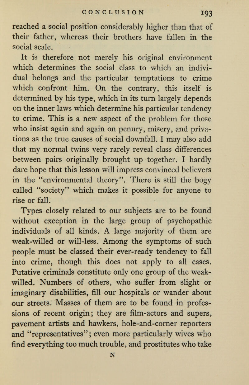 CONCLUSION 193 reached a social position considerably higher than that of their father, whereas their brothers have fallen in the social scale. It is therefore not merely his original environment which determines the social class to which an indivi¬ dual belongs and the particular temptations to crime which confront him. On the contrary, this itself is determined by his type, which in its turn largely depends on the inner laws which determine his particular tendency to crime. This is a new aspect of the problem for those who insist again and again on penury, misery, and priva¬ tions as the true causes of social downfall. I may also add that my normal twins very rarely reveal class differences between pairs originally brought up together. I hardly dare hope that this lesson will impress convinced believers in the environmental theory. There is still the bogy called society which makes it possible for anyone to rise or fall. Types closely related to our subjects are to be found without exception in the large group of psychopathic individuals of all kinds. A large majority of them are weak-willed or will-less. Among the symptoms of such people must be classed their ever-ready tendency to fall into crime, though this does not apply to all cases. Putative criminals constitute only one group of the weak- willed. Numbers of others, who suffer from slight or imaginary disabilities, fill our hospitals or wander about our streets. Masses of them are to be found in profes¬ sions of recent origin; they are film-actors and supers, pavement artists and hawkers, hole-and-corner reporters and representatives; even more particularly wives who find everything too much trouble, and prostitutes who take N