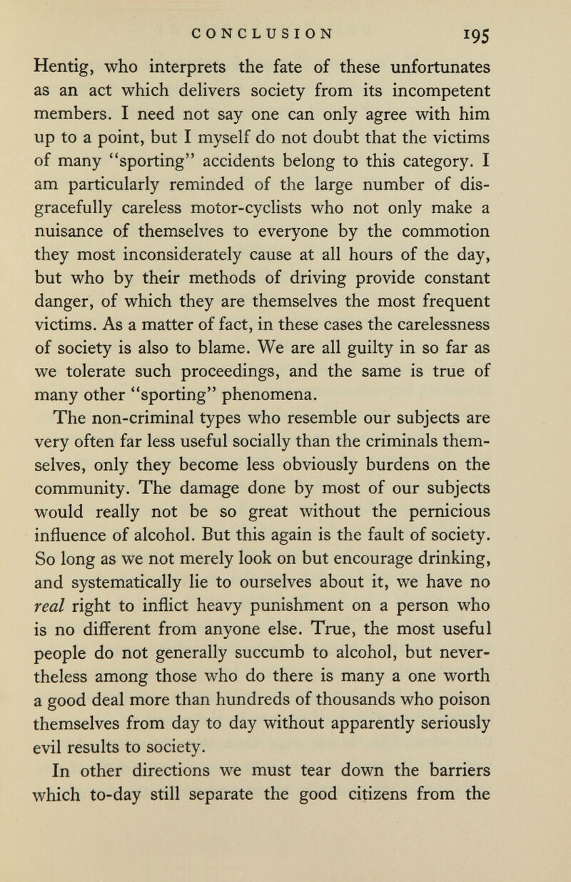 CONCLUSION 195 Hentig, who interprets the fate of these unfortunates as an act which dehvers society from its incompetent members. I need not say one can only agree with him up to a point, but I myself do not doubt that the victims of many sporting accidents belong to this category. I am particularly reminded of the large number of dis¬ gracefully careless motor-cyclists who not only make a nuisance of themselves to everyone by the commotion they most inconsiderately cause at all hours of the day, but who by their methods of driving provide constant danger, of which they are themselves the most frequent victims. As a matter of fact, in these cases the carelessness of society is also to blame. We are all guilty in so far as we tolerate such proceedings, and the same is true of many other sporting phenomena. The non-criminal types who resemble our subjects are very often far less useful socially than the criminals them¬ selves, only they become less obviously burdens on the community. The damage done by most of our subjects would really not be so great without the pernicious influence of alcohol. But this again is the fault of society. So long as we not merely look on but encourage drinking, and systematically lie to ourselves about it, we have no real right to inflict heavy punishment on a person who is no difl'erent from anyone else. True, the most useful people do not generally succumb to alcohol, but never¬ theless among those who do there is many a one worth a good deal more than hundreds of thousands who poison themselves from day to day without apparently seriously evil results to society. In other directions we must tear down the barriers which to-day still separate the good citizens from the