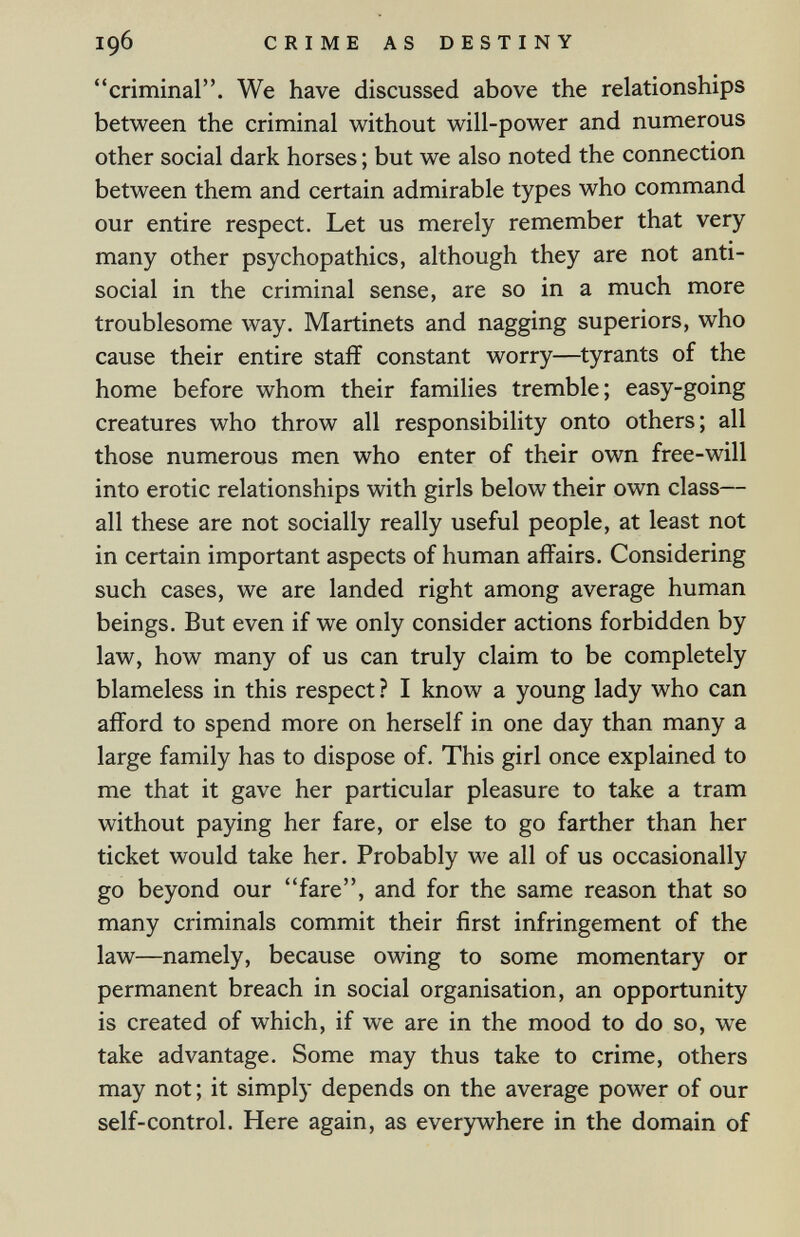 196 CRIME AS DESTINY criminal. We have discussed above the relationships between the criminal without will-power and numerous other social dark horses ; but we also noted the connection between them and certain admirable types who command our entire respect. Let us merely remember that very many other psychopathies, although they are not anti¬ social in the criminal sense, are so in a much more troublesome way. Martinets and nagging superiors, who cause their entire staff constant worry—^tyrants of the home before whom their families tremble; easy-going creatures who throw all responsibility onto others; all those numerous men who enter of their own free-will into erotic relationships with girls below their own class— all these are not socially really useful people, at least not in certain important aspects of human affairs. Considering such cases, we are landed right among average human beings. But even if we only consider actions forbidden by law, how many of us can truly claim to be completely blameless in this respect ? I know a young lady who can afford to spend more on herself in one day than many a large family has to dispose of. This girl once explained to me that it gave her particular pleasure to take a tram without paying her fare, or else to go farther than her ticket would take her. Probably we all of us occasionally go beyond our fare, and for the same reason that so many criminals commit their first infringement of the law—namely, because owing to some momentary or permanent breach in social organisation, an opportunity is created of which, if we are in the mood to do so, we take advantage. Some may thus take to crime, others may not ; it simply depends on the average power of our self-control. Here again, as everywhere in the domain of