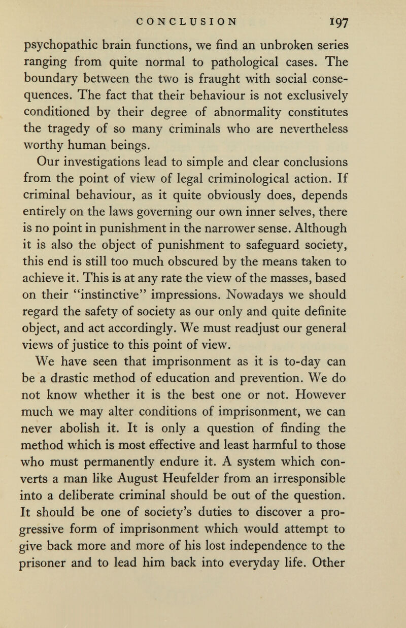 CONCLUSION 197 psychopathic brain functions, we find an unbroken series ranging from quite normal to pathological cases. The boundary between the two is fraught with social conse¬ quences. The fact that their behaviour is not exclusively conditioned by their degree of abnormality constitutes the tragedy of so many criminals who are nevertheless worthy human beings. Our investigations lead to simple and clear conclusions from the point of view of legal criminological action. If criminal behaviour, as it quite obviously does, depends entirely on the laws governing our own inner selves, there is no point in punishment in the narrower sense. Although it is also the object of punishment to safeguard society, this end is still too much obscured by the means taken to achieve it. This is at any rate the view of the masses, based on their instinctive impressions. Nowadays we should regard the safety of society as our only and quite definite object, and act accordingly. We must readjust our general views of justice to this point of view. We have seen that imprisonment as it is to-day can be a drastic method of education and prevention. We do not know whether it is the best one or not. However much we may alter conditions of imprisonment, we can never abolish it. It is only a question of finding the method which is most effective and least harmful to those who must permanently endure it. A system which con¬ verts a man like August Heufelder from an irresponsible into a deliberate criminal should be out of the question. It should be one of society's duties to discover a pro¬ gressive form of imprisonment which would attempt to give back more and more of his lost independence to the prisoner and to lead him back into everyday life. Other