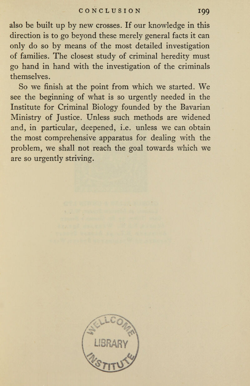 CONCLUSION 199 also be built up by new crosses. If our knowledge in this direction is to go beyond these merely general facts it can only do so by means of the most detailed investigation of families. The closest study of criminal heredity must go hand in hand with the investigation of the criminals themselves. So we finish at the point from which we started. We see the beginning of what is so urgently needed in the Institute for Criminal Biology founded by the Bavarian Ministry of Justice. Unless such methods are widened and, in particular, deepened, i.e. unless we can obtain the most comprehensive apparatus for dealing with the problem, we shall not reach the goal towards which we are so urgently striving.