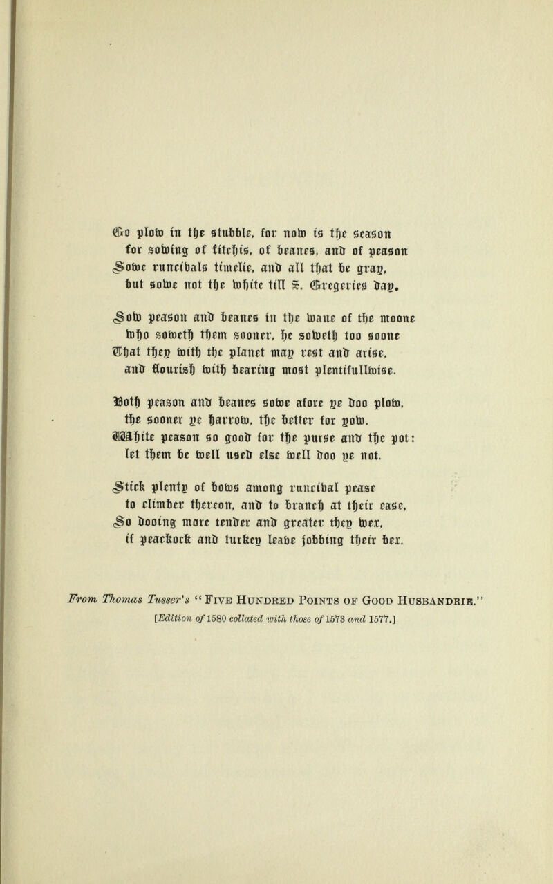 fíio pioto in tfte stubble, for noto is íí)e season for sotoing of titrl&is, of beanrs, anö of pcason <Sotoc runcibals timelie, anír all tiftat be grag, but sotoe not t^e tofiite till %. ffiregerícs öag. (Soto prasou anïr brancs in tl)e to.iuc of tf)e moone tol&o sotoet]& il)pm sooner, i)e sotoetf) too soone ®f)at tl^fg tottl^ tl)c planet mag rest anö arise, anö flourish toiti) bearing most plentifulltoise. 13ot^ peason antr beanes sotoe afore ge îroo pioto, tí)e sooner ge ]&arroto, t^e better for goto. ^äl^ite peason so gooö for tfft purse anii t^e pot: let tbem be toell useö elee toell ítoo ge not. çStieb pïentg of botos among runeibal pease to climber tljereon, anïr to braneij at tijeir ease, çSo ïrooing mare tenïrer anír greater tbeg toei, if peaeltocft anö turfecg leabe fobbing tfteir bei. From Thomas Tusser's Five Hundred Points of Good Hüsbandbie. {Edition о/1580 collated with those о/1573 aìid 1577.]