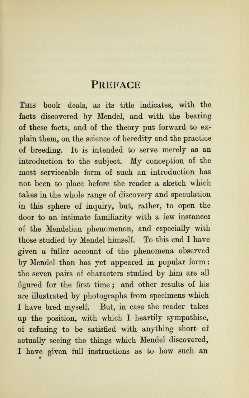 Preface This book deals, as its title indicates, with the facts discovered by Mendel, and with the bearing of these facts, and of the theory put forward to ex¬ plain them, on the science of heredity and the practice of breeding. It is intended to serve merely as an introduction to the subject. My conception of the most serviceable form of such an introduction has not been to place before the reader a sketch which takes in the whole range of discovery and speculation in this sphere of inquiry, but, rather, to open the door to an intimate familiarity with a few instances of the Mendelian phenomenon, and especially with those studied by Mendel himself. To this end I have given a fuller account of the phenomena observed by Mendel than has yet appeared in popular form ; the seven pairs of characters studied by him are all figured for the first time ; and other results of his are illustrated by photographs from specimens which I have bred myself. But, in case the reader takes up the position, with which I heartily sympathise, of refusing to be satisfied with anything short of actually seeing the things which Mendel discovered, I have given full instructions as to how such an «