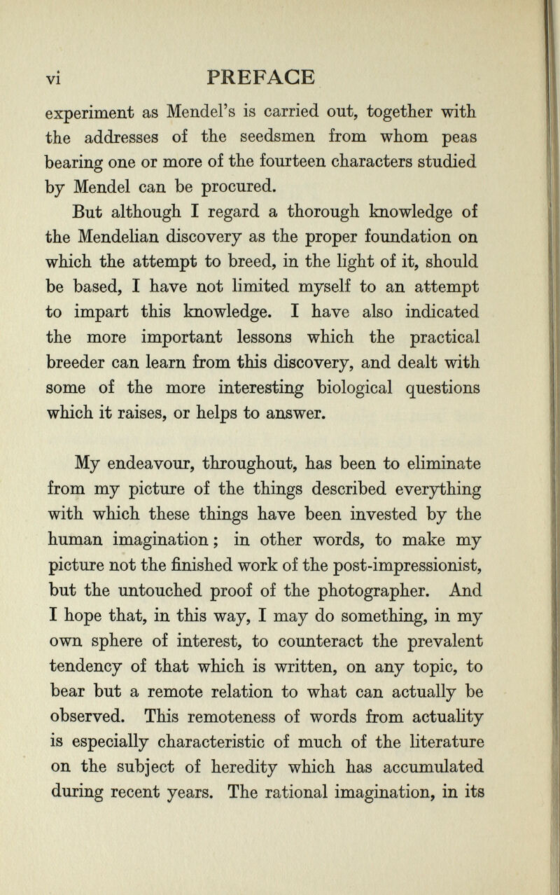 vi PREFACE experiment as Mendel's is carried out, together with the addresses of the seedsmen from whom peas bearing one or more of the fourteen characters studied by Mendel can be procured. But although I regard a thorough knowledge of the Mendelian discovery as the proper foundation on which the attempt to breed, in the light of it, should be based, I have not limited myself to an attempt to impart this knowledge. I have also indicated the more important lessons which the practical breeder can learn from this discovery, and dealt with some of the more interesting biological questions which it raises, or helps to answer. My endeavour, throughout, has been to eliminate from my picture of the things described everything with which these things have been invested by the human imagination ; in other words, to make my picture not the finished work of the post-impressionist, but the untouched proof of the photographer. And I hope that, in this way, I may do something, in my own sphere of interest, to counteract the prevalent tendency of that which is written, on any topic, to bear but a remote relation to what can actually be observed. This remoteness of words from actuality is especially characteristic of much of the literature on the subject of heredity which has accumulated during recent years. The rational imagination, in its