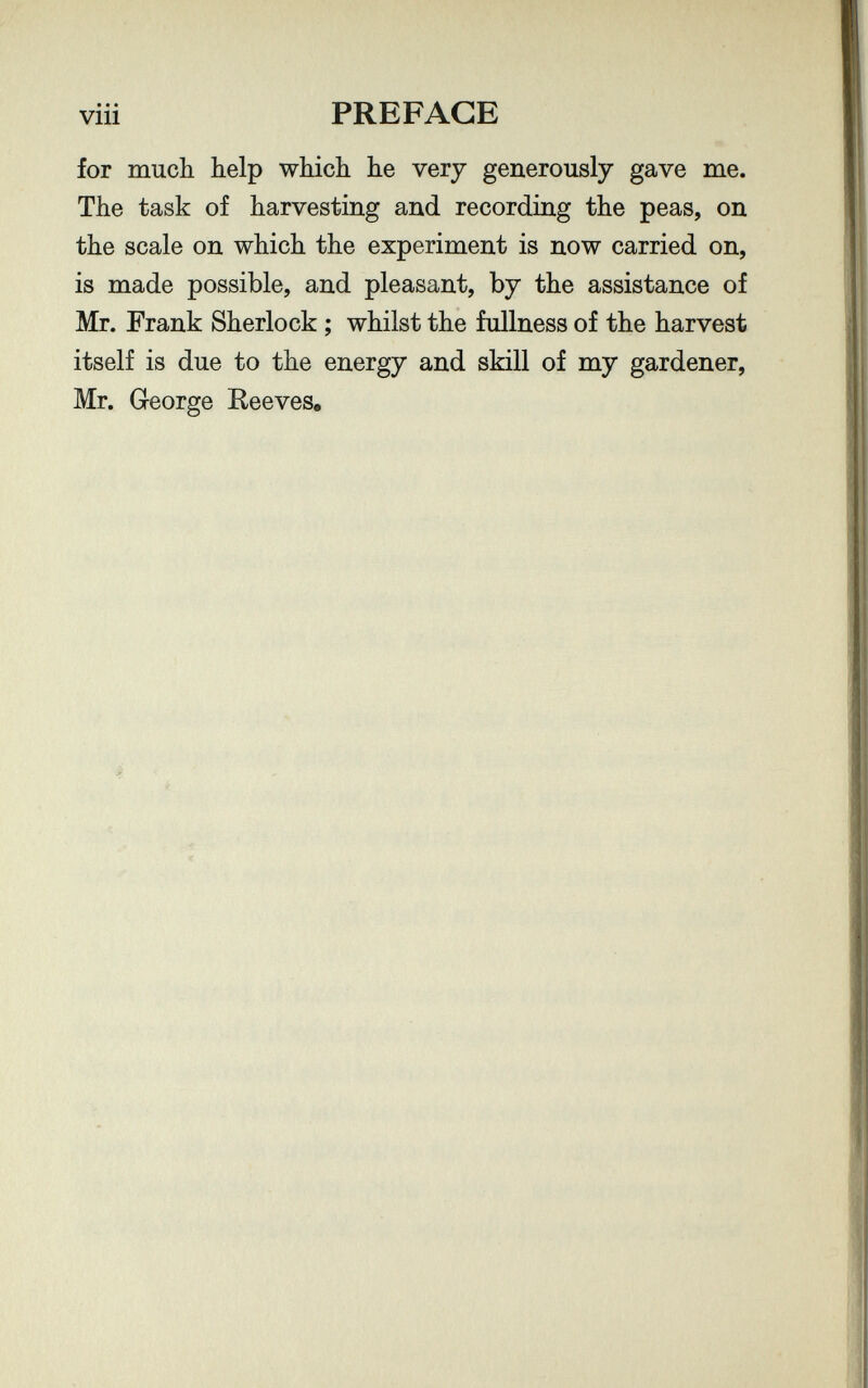 • • • vili PREFACE for much help which he very generously gave me. The task of harvesting and recording the peas, on the scale on which the experiment is now carried on, is made possible, and pleasant, by the assistance of Mr. Frank Sherlock ; whilst the fullness of the harvest itself is due to the energy and skill of my gardener, Mr. George Reeves,