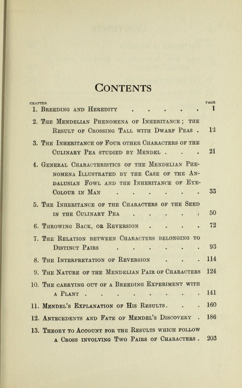 Contents CHAPTER PAGB 1. Breeding and Heredity 1 2. The Mendelian Phenomena of Inheritance ; the Result of Crossing Tall with Dwarf Peas . 12 3. The Inheritance of Four other Characters of the Culinary Pea studied by Mendel . . .21 4. General Characteristics of the Mendelian Phe¬ nomena Illustrated by the Case of the An- DALusiAN Fowl and the Inheritance of Eye- Colour in Man 33 5. The Inheritance of the Characters of the Seed in the Culinary Pea ..... 50 6. Throwing Back, or Reversion .... 72 7. The Relation between Characters belonging to Distinct Pairs 93 8. The Interpretation of Reversion . . .114 9. The Nature of the Mendelian Pair of Characters 124 10. The carrying out of a Breeding Experiment with a Plant ........ 141 11. Mendel's Explanation of His Results. . . 160 12. Antecedents and Fate of Mendel's Discovery . 186 13. Theory to Account for the Results which follow a Cross involving Two Pairs of Characters . 203