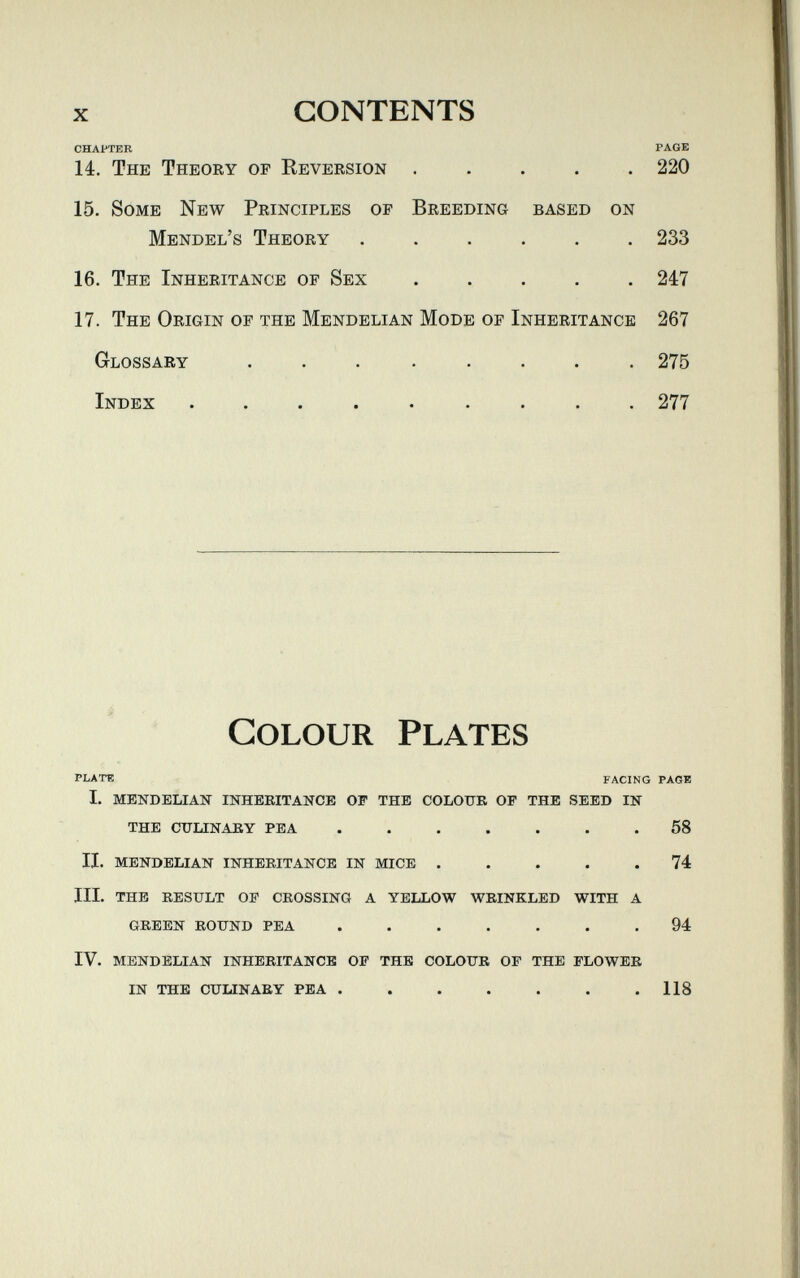 X contents chapter page 14. The Theory of Reversion ..... 220 15. Some New Principles of Breeding based on Mendel's Theory ...... 233 16. The Inheritance of Sex 247 17. The Origin of the Mendelian Mode of Inheritance 267 Glossary ........ 275 Index ......... 277 Colour Plates plate facing paob I. MENDELIAN INHERITANCE OF THE COLOUR OF THE SEED IN THE CULINARY PEA ....... 58 II. MENDELIAN INHERITANCE IN MICE ..... 74 III. THE RESULT OF CROSSING A YELLOW WRINKLED WITH A GREEN ROUND PEA ....... 94 IV. MENDELIAN INHERITANCE OF THE COLOUR OF THE FLOWER IN THE CULINARY PEA . . . . . . .118